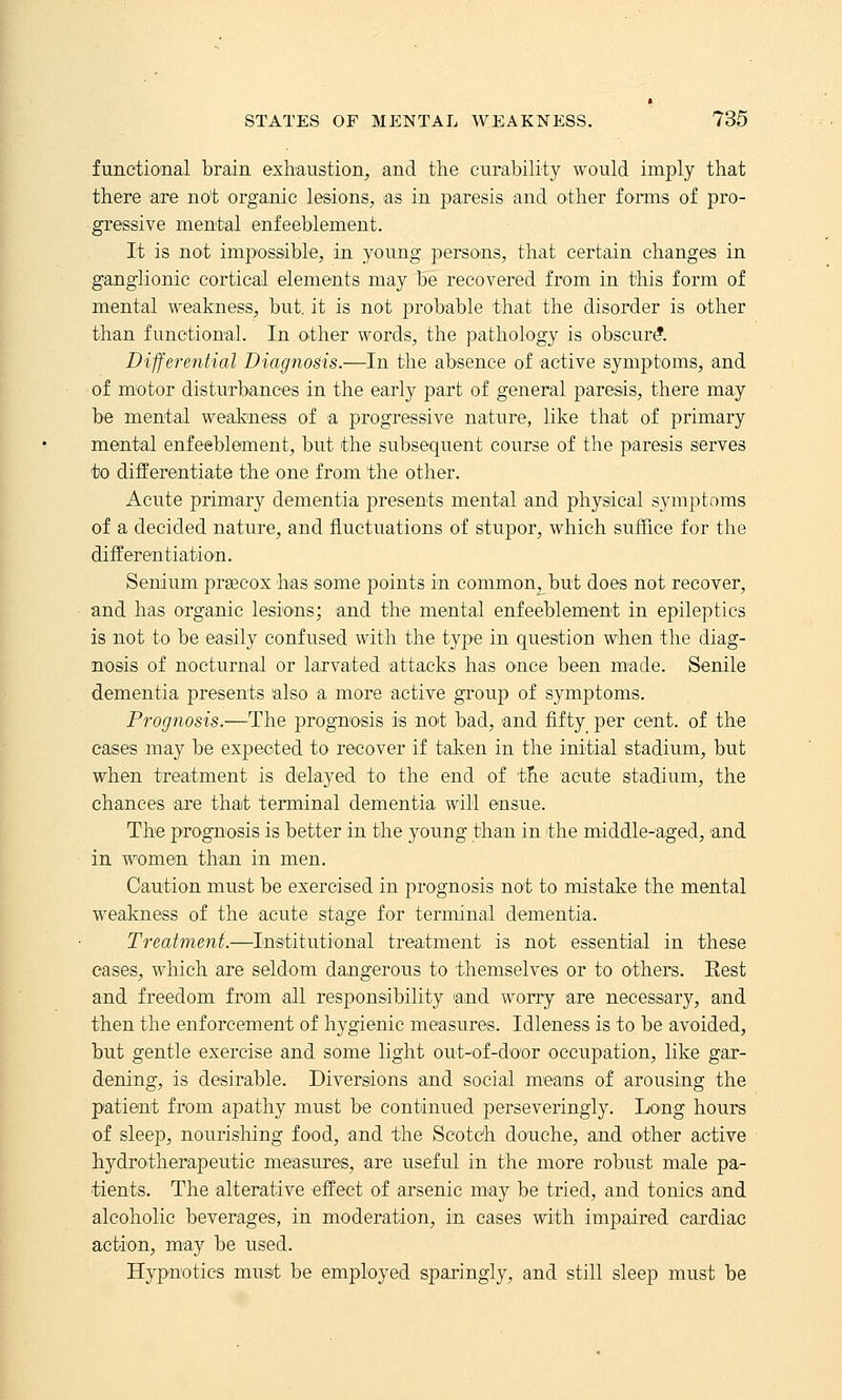 functional brain exhaustion, and the curability would imply that there are not organic lesions, as in paresis and other forms of pro- gressive mental enfeeblement. It is not impossiible, in young persons, that certain changes in ganglionic cortical elements may be recovered from in this form of mental weakness, but. it is not probable that the disorder is other than functional. In other words, the pathology is obscur^. Differential Diagnosis.—In the absence of active symptoms, and of motor disturbances in the early part of general paresis, there may be mental weakness of a progressive nature, like that of primary mental enfeeblement, but the subsequent course of the paresis serves to differentiate the one from the other. Acute primary dementia presents mental and physical symptoms of a decided nature, and fluctuations of stupor, which suffice for the differentiation. Senium precox has some points in common^but does not recover, and has organic lesions; and the mental enfeeblement in epileptics is not to be easily confused with the type in question when the diag- nosis of nocturnal or larvated attacks has once been m'ade. Senile dementia presents also a more active group of symptoms. Prognosis.—The prognosis is not bad, and fifty per cent, of the cases may be expected to recover if taken in the initial stadium, but when treatment is delayed to the end of the acute stadium, the chances 'are that terminal dementia will ensue. The prognosis is better in the young than in the middle-aged, and in women than in men. Caution must be exercised in prognosis not to mistake the mental weakness of the acute stage for terminal dementia. Treatment.—Institutional treatment is not essential in these eases, which are seldom dangerous to themselves or to others. Eest and freedom from all responsibility and worry are necessary, and then the enforcement of hygienic measures. Idleness is to be avoided, but gentle exercise and some light out-of-door occupation, like gar- dening, is desirable. Diversions and social means of arousing the patient from apathy must be continued perseveringly. Long hours of sleep, nourishing food, and the Scotch douche, and other active hydrotherapeutic measures, are useful in the more robust male pa- tients. The alterative effect of arsenic may be tried, and tonics and alcoholic beverages, in moderation, in cases with impaired cardiac action, may be used. Hypnotics must be employed sparingly, and still sleep must be