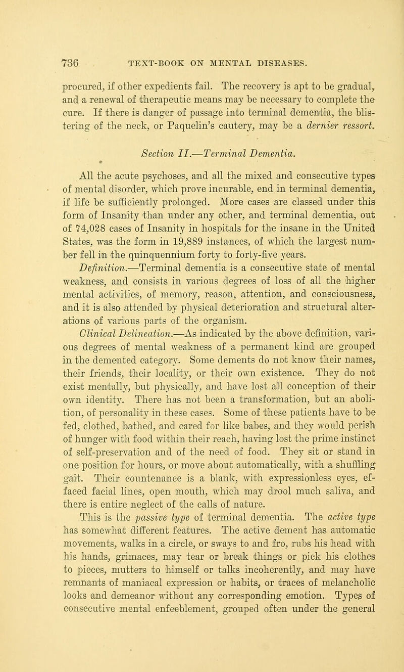 procured, if other expedients fail. The recovery is apt to he gradual, and a renewal of therapeutic means may he necessary to complete the cure. If there is danger of passage into terminal dementia, the hlis- tering of the neck, or Paquelin's cautery, may he a dernier ressort. Section II.—Terminal Dementia. All the acute psychoses, and all the mixed and consecutive types of mental disorder, which prove incurahle, end in terminal dementia, if life he sufficiently prolonged. More cases are classed under this form of Insanity than under any other, and terminal dementia, out of 74,028 cases of Insanity in hospitals for the insane in the United States, was the form in 19,889 instances, of which the largest num- her fell in the quinquennium forty to forty-five years. Definition.—Terminal dementia is a consecutive state of mental weakness, and consists in various degrees of loss of all the higher mental activities, of memory, reason, attention, and consciousness, and it is also attended hy physical deterioration and structural alter- ations of various parts of the organism. Clinical Delineation.—As indicated hy the above definition, vari- ous degrees of mental weakness of a permanent kind are grouped in the demented category. Some dements do not know their names, their friends, their locality, or their own existence. They do not exist mentally, hut physicall}'-, and have lost all conception of their own identity. There has not been a transformation, hut an aholi- tion, of personality in these cases. Some of these patients have to he fed, clothed, hathed, and cared for like hahes, and they would perish of hunger with food within their reach, having lost the prime instinct of seK-preservation and of the need of food. They sit or stand in one position for hours, or move about automatically, with a shuffiing gait. Their countenance is a blank, with expressionless eyes, ef- faced facial lines, open mouth, which may drool much saliva, and there is entire neglect of the calls of nature. This is the passive type of terminal dementia. The active type has somewhat different features. The active dement has automatic movements, walks in a circle, or sways to and fro, rubs his head with his hands, grimaces, may tear or break things or pick his clothes to pieces, mutters to himself or talks incoherently, and may have remnants of maniacal expression or habits, or traces of melancholic looks and demeanor without any corresponding emotion. Types of consecutive mental enfeeblement, grouped often under the general