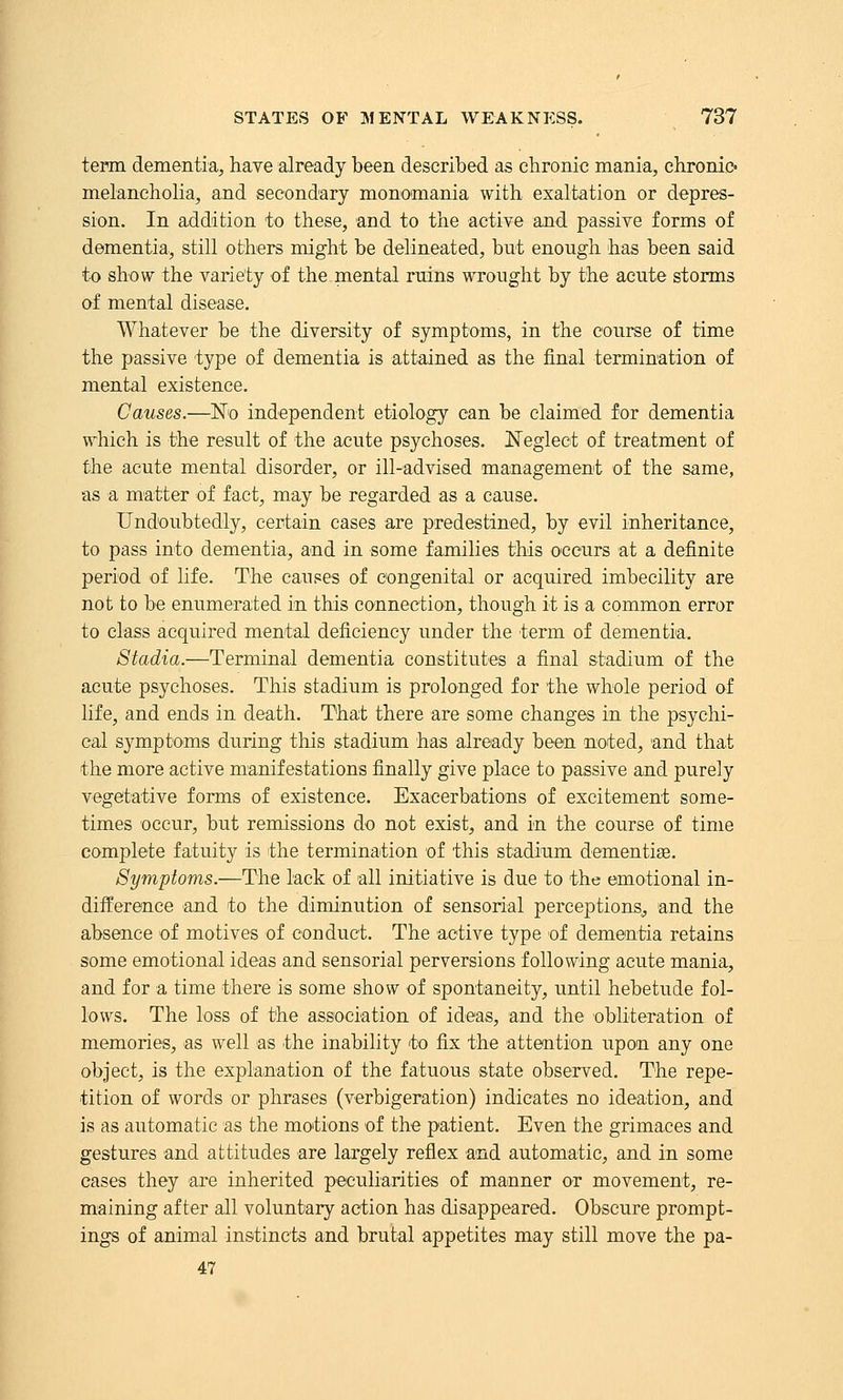 tepm dementia, have already been described as chronic mania, chronic' melancholia, and secondary monomania with exaltation or depres- sion. In addition to these, and to the active and passive forms of dementia, still others might be delineated, but enough has been said to show the variety of the mental ruins wrought by the acute storms of mental disease. Whatever be the diversity of symptoms, in the course of time the passive type of dementia is attained as the final termination of mental existence. Causes.—No independent etiology can be claimed for dementia which is the result of the acute psychoses. Neglect of treatment of the acute mental disorder, or ill-advised management of the same, as a matter of fact, may be regarded as a cause. Undoubtedly, certain cases are predestined, by evil inheritance, to pass into dementia, and in some families this occurs at a definite period of life. The causes of congenital or acquired imbecility are not to be enumerated in this connection, though it is a common error to class acquired mental deficiency under the term of dementia. Stadia.—Terminal dementia constitutes a final stadium of the acute psychoses. This stadium is prolonged for the whole period of life, and ends in death. That there are some changes in the psychi- cal symptoms during this stadium has already been noted, and that the more active manifestations finally give place to passive and purely vegetative forms of existence. Exacerbations of excitement some- times occur, but remissions do not exist, and in the course of time complete fatuity is the termination of this stadium dementias. Symptoms.—The lack of all initiative is due to the emotional in- difference and to the diminution of sensorial perceptions, and the absence of motives of conduct. The active type of dementia retains some emotional ideas and sensorial perversions following acute mania, and for a time there is some show of spontaneity, until hebetude fol- lows. The loss of the association of ideas, and the obliteration of memories, as well as the inability to fix the attention upon any one object, is the explanation of the fatuous state observed. The repe- tition of words or phrases (verbigeration) indicates no ideation, and is as automatic as the motions of the patient. Even the grimaces and gestures and attitudes are largely refiex and automatic, and in some cases they are inherited peculiarities of manner or movement, re- maining after all voluntary action has disappeared. Obscure prompt- ings of animal instincts and brutal appetites may still move the pa- 47