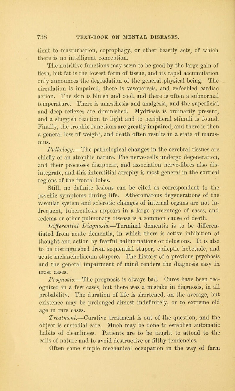 ■tient to masturbation, coprophagy, or other beastl}^ acts, of which there is no intelHgent conception. The nutritive functions may seem to be good by the large gain of flesh, but fat is the lowest form of tissue, and its rapid accumulation only announces the degradation of the general .physical being. Tlie circulation is impaired, there is vasoparesis, and enfeebled cardiac action. The skin is bluish and cool, and there is Dften a subnormal temperature. There is ansesthesia and analgesia, and the superficial and deep reflexes are diminished. Mydriasis is ordinarily present, and a sluggish reaction to light and to peripheral stimuli is found. Finally, the trophic functions are greatly impaired, and there is then a general loss of weight, and death often results in a state of maras- mus. Pathology.—The pathological changes in the cerebral tissues are chiefly of an atrophic nature. The nerve-cells undergo degeneration, and their processes disappear, and association nerve-fibres also dis- integrate, and this interstitial atrophy is most general in the cortical regions of the frontal lobes. Still, no definite lesions can be cited as correspondent to the psychic symptoms during life. Atheromatous degenerations of the vascular system and sclerotic changes of internal organs are not in- frequent, tuberculosis appears in a large percentage of cases, and oedema or other pulmonary disease is a common cause of death. Differential Diagnosis.—Terminal dementia is to be differen- tiated from acute dementia, in which there is active inhibition of thought and action by fearful hallucinations or delusions. It is also to be distinguished from sequential stupor, epileptic hebetude, and acute melanchohacum stupore. The history of a previous psychosis and the general impairment of mind renders the diagnosis easy in most cases. Prognosis.—The prognosis is always bad. Cures have been rec- ognized in a few cases, but there was a mistake in diagnosis, in all probability. The duration of life is shortened, on the average, but existence may be prolonged almost indefinitely, or to extreme old age in rare cases. Treatment.—Curative treatment is out of the question, and the object is custodial care. Much may be done to establish automatic habits of cleanliness. Patients are to be taught to attend to the calls of nature and to avoid destructive or filthy tendencies. Often some simple mechanical occupation in the way of farm