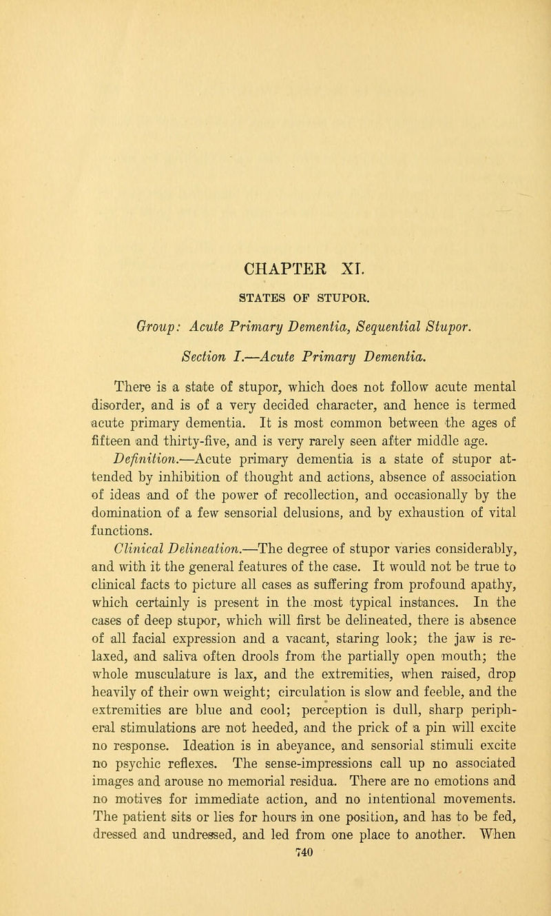 CHAPTER XI. STATES OF STUPOR. Group: Acute Primary Dementia, Sequential Stupor. Section I.—Acute Primary Dementia. There is a state of stupor, which does not follow acute mental disorder, and is of a very decided character, and hence is termed acute primary dementia. It is most common between the ages of fifteen and thirty-five, and is very rarely seen after middle age. Definition.-—Acute primary dementia is a state of stupor at- tended by inhibition of thought and actions, absence of asso'ciation of ideas and of the power of recollection, and occasionally by the domination of a few sensorial delusions, and by exhaustion of vital functions. Clinical Delineation.—The degree of stupor varies considerably, and with it the general features of the case. It would not be true to chnical facts to picture all cases as suffering from profound apathy, which certainly is present in the most typical instances. In the cases of deep stupor, which will first be delineated, there is absence of all facial expression and a vacant, staring look; the jaw is re- laxed, and saliva often drools from the partially open mouth; the whole musculature is lax, and the extremities, when raised, drop heavily of their own weight; circulation is slow and feeble, and the extremities are blue and cool; perception is didl, sharp periph- eral stimulations are not heeded, and the prick of a pin will excite no response. Ideation is in abeyance, and sensorial stimuli excite no psychic reflexes. The sense-impressions call up no associated images and arouse no memorial residua. There are no emotions and no motives for immediate action, and no intentional movements. The patient sits or lies for hours in one position, and has to be fed, dressed and undressed, and led from one place to another. When