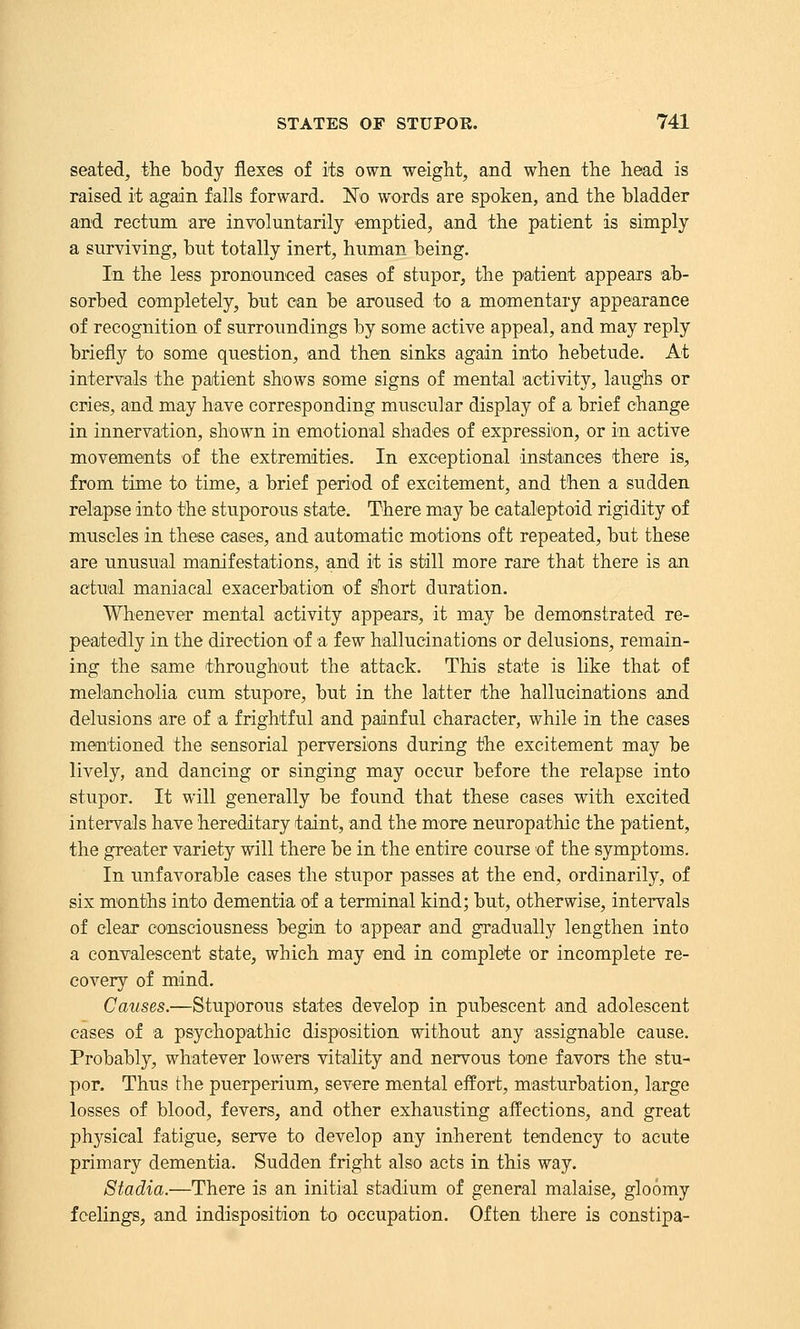 seated, the body flexes of its own weight, and when the head is raised it again falls forward. No words are spoken, and the bladder and rectum are involuntarily emptied, and the patient is simply a surviving, but totally inert, human being. In the less pronounced cases of stupor, the patient appears ab- sorbed completely, but can be aroused to a momentary appearance of recognition of surroundings by some active appeal, and may reply briefly to some question, and then sinks again into hebetude. At intervals the paitient shows some signs of mental activity, laug'hs or cries, and may have corresponding muscular display of a brief change in innervation, shown in emotional shades of expression, or in active movements of the extremities. In exceptional instances there is, from time to time, a brief period of excitement, and then a sudden relapse into the stuporous state. There may be cataleptoid rigidity of muscles in these cases, and automatic motions oft repeated, but these are unusual mainifestations, and it is still more rare that there is an actual maniacal exacerbation of short duration. Whenever mental activity appears, it may be demonstrated re- peaitedly in the direction of a few hallucinations or delusions, remain- ing the same throughout the attack. This state is like that of melancholia cum stupore, but in the latter the hallucinations and delusions are of a frightful and painful character, while in the cases mentioned the sensorial perversions during the excitement may be lively, and dancing or singing may occur before the relapse into stupor. It will generally be found that these cases with excited intervals have hereditary taint, and the more neuropathic the patient, the greater variety will there be in the entire course of the symptoms. In unfavorable cases the stupor passes at the end, ordinarily, of six months into dementia of a terminal kind; but, otherwise, intervals of clear consciousness begin to appear and gradually lengthen into a convalescent state, which may end in complete or incomplete re- covery of mind. Causes.—Stuporous states develop in pubescent and adolescent cases of a psychopathic disposition without any assignable cause. Probably, whatever lowers vitality and nervous tone favors the stu- por. Thus the puerperium, severe mental effort, masturbation, large losses of blood, fevers, and other exhausting affections, and great physical fatigue, serve to develop any inherent tendency to acute primary dementia. Sudden fright also a.cts in this way. Stadia.—There is an initial stadium of general malaise, gloomy feelings, and indisposition to occupation. Often there is constipa-