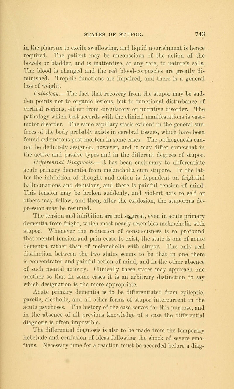 in the pharynx to excite swallowing, and liqnid nourishment is hence required. The patient may be unconscious of the action of the bowels or bladder, and is inattentive, at any rate, to nature's calls. The blood is changed and the red blood-corpuscles are greatly di- minished. Trophic functions are impaired, and there is a general loss of weight. Pathology.—The fact that recovery from the stupor may be sud- den points not to organic lesions, but to functional disturbance of cortical regions, either from circulatory or nutritive disorder. The pathology which best accords with the clinical manifestations is vaso- motor disorder. The same capillary stasis evident in the general sur- faces of the body probably exists in cerebral tissues, which have been found oedematous post-mortem in some cases. The pathogenesis can- not be definitely assigned, however, and it ma} differ somewhat in the active and passive types and in the different degrees of stupor. Differential Diagnosis.—It has been customary to differentiate acute primary dementia from melancholia cum stupore. In the lat- ter the inhibition of thought and action is dependent on frightful hallucinations and delusions, and there is painful tension of mind. This tension may be broken suddenly, and violent acts to self or others may follow, and then, after the explosion, the stuporous de- jDression may be resumed. The tension and inhibition are not sc^great, even in acute primary dementia from fright, which most nearly resembles melancholia with stupor. Whenever the reduction of consciousness is so profound that mental tension and pain cease to exist, the state is one of acute dementia rather than of melancholia with stupor. The only real distinction bet^^een the two states seems to be that in one there is concentrated and painful action of mind, and in the other absence of such mental activity. Clinically these states may approach one another so that in some eases it is an arbitrary distinction to say which designation is the more appropriate. Acute primary dementia is to be differentiated from epileptic, paretic, alcoholic, and all other forms of stupor intercurrent in the acute psychoses. The history of the case serves for this purpose, and in the absence of all previous knowledge of a case the differential diagnosis is often impossible. The differential diagnosis is also to be made from the temporary 'hebetude and confusion of ideas following the shock of severe emo- tions, Necessary time for a reaction must be accorded before a diag-