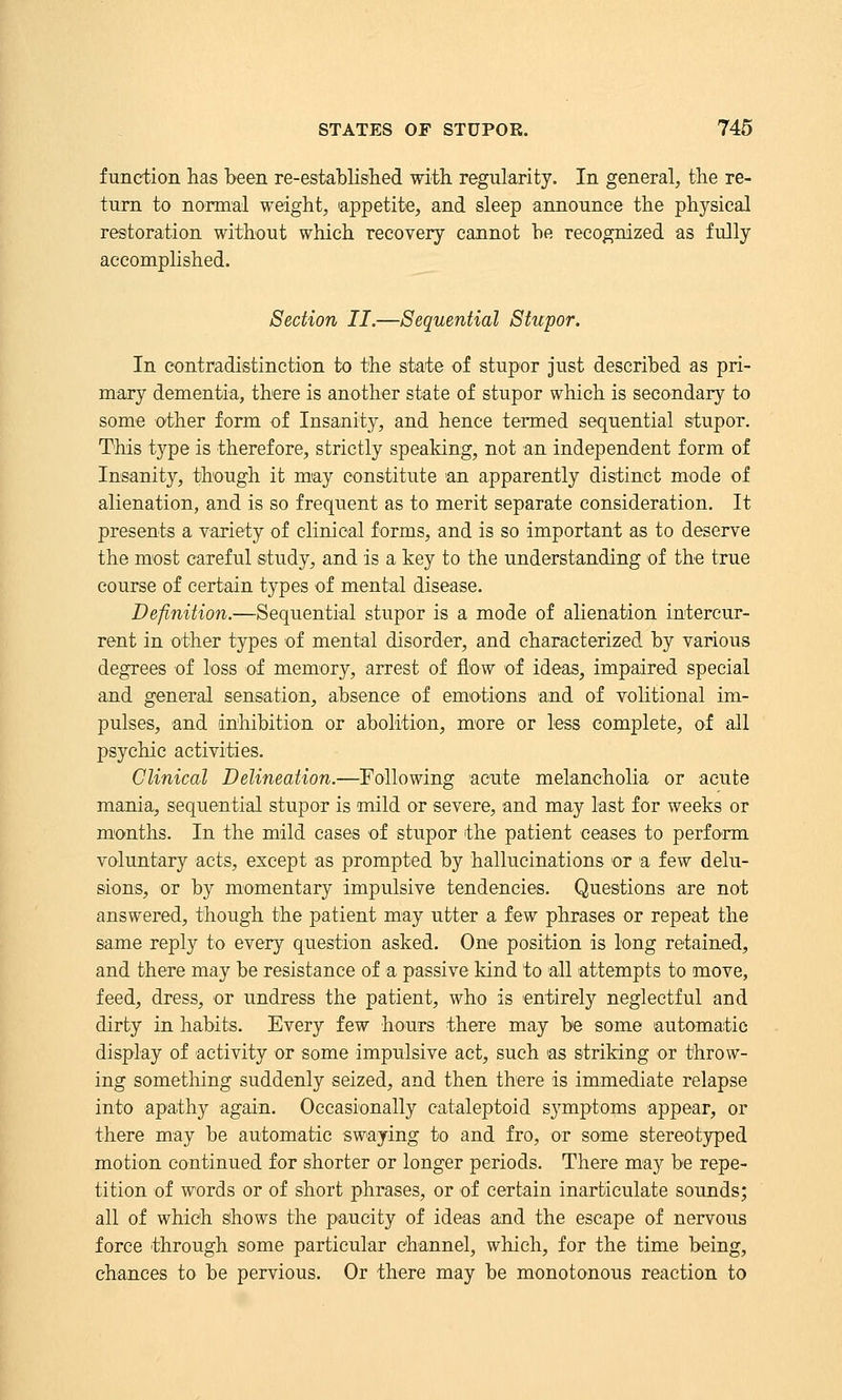 function has been re-estatlislied with regularity. In general, the re- turn to normal weight, appetite, and sleep announce the physical restoration without which recovery cannot he recognized as fully accomplished. Section II.—Sequential Stupor. In contradistinction to the state of stupor just described as pri- mary dementia, there is another state of stupor which is secondary to some other form of Insanity, and hence termed sequential stupor. This type is therefore, strictly spealdng, not an independent form of Insanity, though it may constitute 'an apparently distinct mode of alienation, and is so frequent as to merit separate consideration. It presents a variety of clinical forms, and is so important as to deserve the most careful study, and is a key to the understanding of the true course of certain types of mental disease. Definition.—Sequential stupor is a mode of alienation intercur- rent in other types of mental disorder, and characterized by various degrees of loss of memory, arrest of flow of ideas, impaired special and general sensation, absence of emotions and of volitional im- pulses, and inhibition or abolition, more or less complete, of all psychic activities. Clinical Delineation.—Following acute melancholia or acute mania, sequential stupor is mild or severe, and may last for weeks or months. In the mild cases of stupor the patient ceases to perform voluntary acts, except as prompted by hallucinations or a few delu- sions, or by momentary impulsive tendencies. Questions are not answered, though the patient may utter a few phrases or repeat the same reply to every question asked. One position is long retained, and there may be resistance of a passive kind to all attempts to move, feed, dress, or undress the patient, who is entirely neglectful and dirty in habits. Every few hours there may be some automatic display of activity or some impulsive act, such as striking or throw- ing something suddenly seized, and then there is immediate relapse into apathy again. Occasionally cataleptoid symptoms appear, or there may be automatic swaying to and fro, or some stereotyped motion continued for shorter or longer periods. There may be repe- tition of words or of short phrases, or of certain inarticulate sounds; all of which shows the paucity of ideas and the escape of nervous force through some particular channel, which, for the time being, chances to be pervious. Or there may be monotonous reaction to