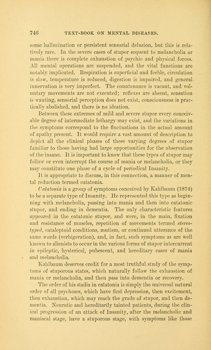some hallucination or persistent sensorial delusion, but this is rela- tively rare. In the severe cases of stupor sequent to melancholia or mania there is complete exhaustion of psychic and physical forces. All mental operations are suspended, and the vital functions are notably implicated. Eespiration is superficial and feeble, circulation is slow, temperature is reduced, digestion is impaired, and general innervation is very imperfect. The countenance is vacant, and vol- untary movements are not executed; reflexes are absent, sensation is wanting, sensorial perception does not exist, consciousness is prac- tically abolished, and there is no ideation. Between these extremes of mild and severe stupor every conceiv- able degree of intermediate lethargy may exist, and the variations in the symptoms correspond to the fluctuations in the actual amount of apathy present. It would require a vast amount of description to depict all the clinical phases of these varying degrees of stupor familiar to those having had large opportunities for the observation of the insane. It is important to know that these types of stupor may follow or even interrupt the course of mania or melancholia, or they may constitute one phase of a cycle of periodical Insanity. It is appropriate to discuss, in this connection, a manner of men- tal reduction termed catatonia. Catatonia is a group of symptoms conceived by Kahlbaum (1874) to be a separate type of Insanity. He represented this type as begin- ning with melancholia, passing into mania and then into catatonic stupor, and ending in dementia. The only characteristic features appeared in the catatonic stupor, and were, in the main, fixation and resistance of muscles, repetition of movements termed stereo- typed, cataleptoid conditions, mutism, or continued utterance of the same words (verbigeration), and, in fact, such symptoms as are well known to alienists to occur in the various forms of stupor intercurrent in epileptic, hysterical, pubescent, and hereditary cases of mania and melancholia. Kahlbaum deserves credit for a most truthful study of the symp- toms of stuporous states, which naturally follow the exhaustion of ■ mania or melancholia, and then pass into dementia or recovery. The order of his stadia in catatonia is simply the universal natural order of all psychoses, which have first depression, then excitement, then exhaustion, which may reach the grade of stupor, and then de- mentia. Neurotic and hereditarily tainted patients, during the clin- ical progression of an attack of Insanity, after the melancholic and maniacal sitage, have a stuporous stage, with symptoms like those