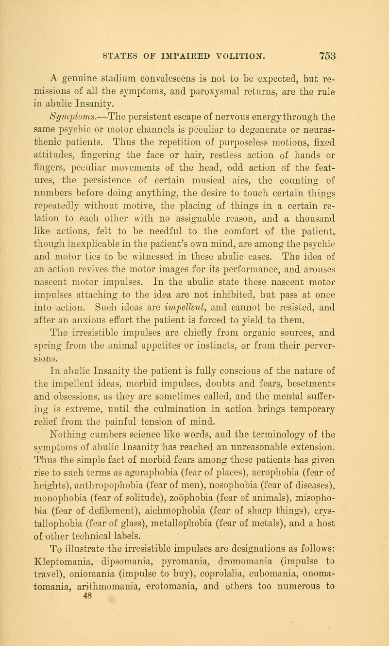 A genuine stadium convalescens is not to be expected, but re- missions of all the symptoms, and paroxysmal returns, are the rule in abulic Insanity. Symptoms.—The persistent escape of nervous energy through the same psychic or motor channels is peculiar to degenerate or neuras- thenic patients. Thus the repetition of purposeless motions, fixed attitudes, fingering the face or hair, restless action of hands or fingers, peculiar movements of the head, odd action of the feat- ures, the persistence of certain musical airs, the counting of numbers before doing anything, the desire to touch certain things repeatedly without motive, the placing of things in a certain re- lation to each other with no assignable reason, and a thousand like actions, felt to be needful to the comfort of the patient, though inexplicable in the patient's own mind, are among the psychic and motor tics to be witnessed in these abulic cases. The idea of an action revives the motor images for its performance, and arouses nascent motor impulses. In the abulic state these nascent motor impulses attaching to the idea are not inhibited, but pass at once into action. Sudh ideas are impellent, and cannot be resisted, and after an anxious effort the patient is forced to yield to them. The irresistible impulses are chiefly from organic sources, and spring from the animal appetites or instincts, or from their perver- sions. In abulic Insanity the patient is fully conscious of the nature of the impellent ideas, morbid impulses, doubts and fears, besetments and obsessions, as they are sometimes called, and the mental suffer- ing is extreme, until the culmination in action brings temporary relief from the painful tension of mind. ISTothing cumbers science like words, and the terminology of the symptoms of abulic Insanity has reached an unreasonable extension. Thus the simple fact of morbid fears among these patients has given rise to such terms as agoraphobia (fear of places), acrophobia (fear of heig*hts), anthropophobia (fear of men), nosophobia (fear of diseases), monophobia (fear of solitude), zoophobia (fear of animals), misopho- bia (fear of defilement), aichmophobia (fear of sharp things), crys- tallophobia (fear of glass), metallophobia (fear of metals), and a host of other technical labels. To illustrate the irresistible impulses are designations as follows: Kleptomania, dipsomania, pyromania, dromomania (impulse to travel), oniomania (impulse to buy), coprolalia, cubomania, onoma- tomania, arithmomania, erotomania, and others too numerous to 48