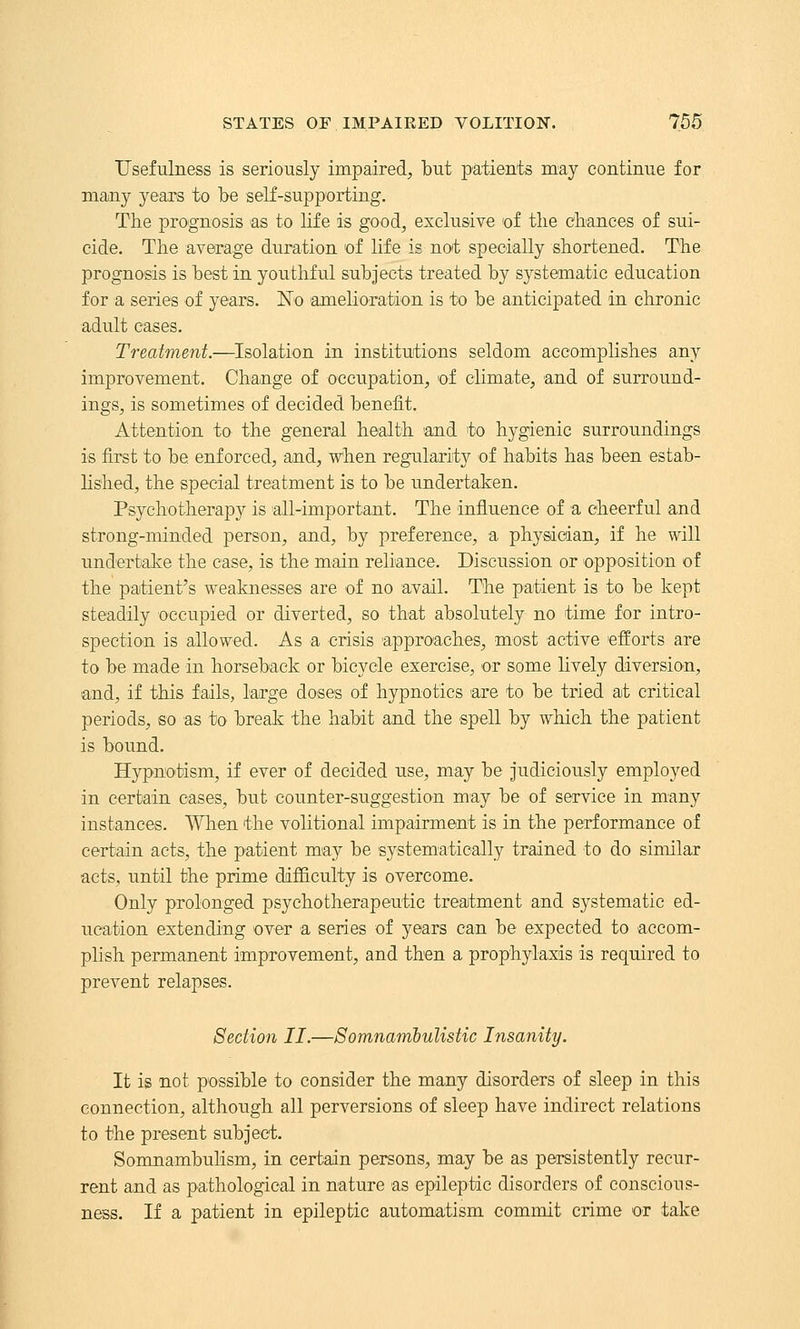 Usefulness is seriously impaired, but patients may continue for many years to be self-supporting. The prognosis as to life is good, exclusive of the chances of sui- cide. The average duration of life is not specially shortened. The prognosis is best in youthful subjects treated by systematic education for a series of years. No 'amelioration is to be anticipated in chronic adult eases. Treatment.—Isolation in institutions seldom accomplishes any improvement. Change of occupation, of climate, and of surround- ings, is sometimes of decided benefit. Attention to the general health 'and to hygienic surroundings is first to be enforced, and, when regularity of habits has been estab- lished, the special treatment is to be undertaken. Psychotherapy is all-important. The influence of a cheerful and strong-minded person, and, by preference, a physician, if he will undertalce the case, is the main reliance. Discussion or opposition of the patient's weaknesses are of no avail. The patient is to be kept steadily occupied or diverted, so that absolutely no time for intro- spection is allowed. As a crisis approaches, most active efforts are to be made in horseback or bicycle exercise, or some lively diversion, and, if this fails, large doses of hypnotics are to be tried at critical periods, so as to break the habit and the spell by which the patient is bound. Hypnotism, if ever of decided use, may be judiciously employed in certain cases, but counter-suggestion may be of service in many instances. When the volitional impairment is in the performance of certain acts, the patient may be systematically trained to do similar acts, until the prime difficulty is overcome. Only prolonged psychotherapeutic treatment and systematic ed- ucation extending over a series of years can be expected to accom- plish permanent improvement, and then a prophylaxis is required to prevent relapses. Section II.—Somnambulistic Insanity. It is not possible to consider the many disorders of sleep in this connection, although all perversions of sleep have indirect relations to the present subject. Somnambulism, in certain persons, may be as persistently recur- rent and as pathological in nature as epileptic disorders of conscious- ness. If a patient in epileptic automatism commit crime 'or take