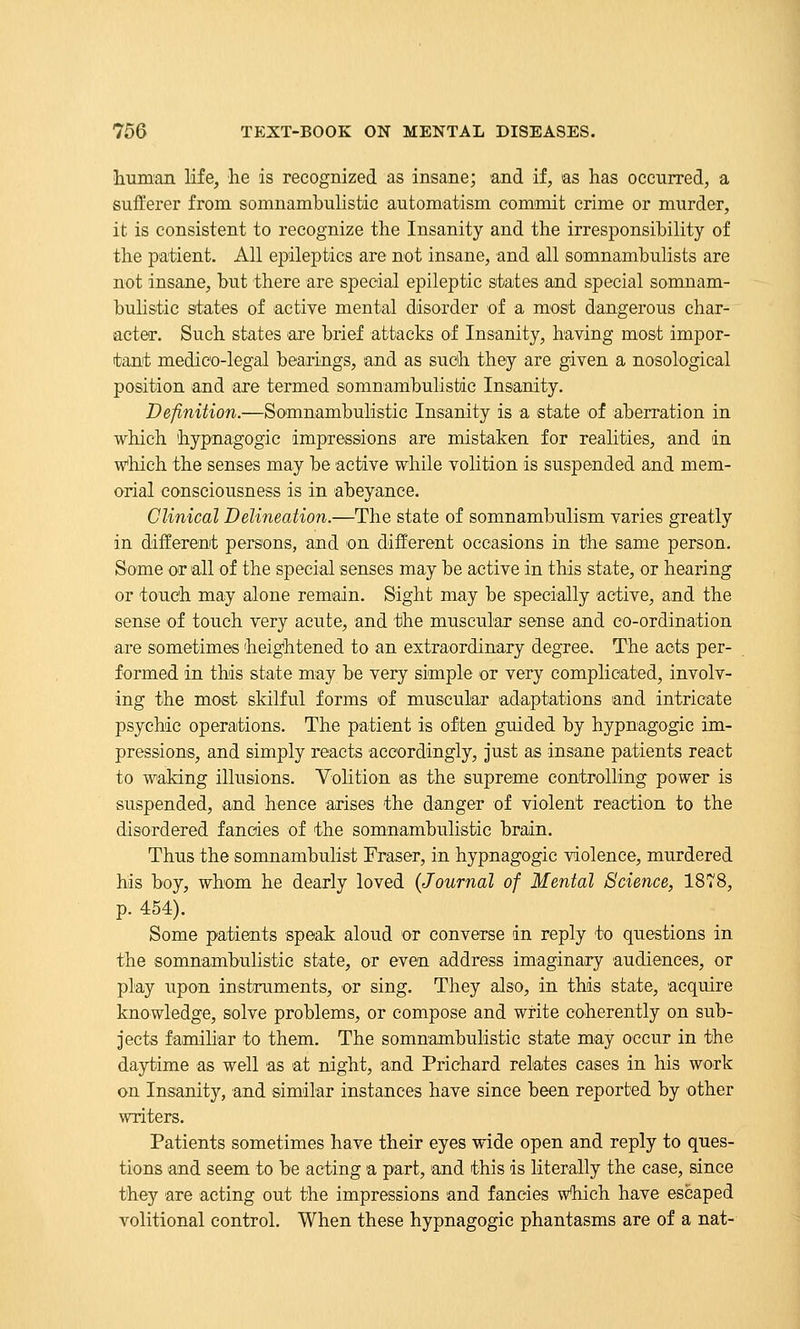 ihuman life, he is recognized as insane; and if, as has occurred, a sufferer from somnambuHstic automatism commit crime or murder, it is consistent to recognize the Insanity and the irresponsibility of the patient. All epileptics are not insane, and all somnambulists are not insane, but there are special epileptic sitates and special somnam- bulistic sitates of active mental disorder of a most dangerous char- acter. Such states 'are brief attacks of Insanity, having most impor- tant medico-legal bearings, and as such they are given a nosological position and are termed somnambulistic Insanity. Definition.—Somnambulistic Insanity is a state of aberration in which hypnagogic impressions are mistaken for realities, and in which the senses may be active while volition is suspended and mem- orial consciousness is in abeyance. Clinical Delineation.—The state of somnambu.lism varies greatly in different persons, and on different occasions in the same person. Some or all of the special senses may be active in this state, or hearing or touch may alone remain. Sight may be specially active, and the sense of touch very acute, and the muscular sense and co-ordination are sometimes heightened to an extraordinary degree. The acts per- formed in this state may be very simple or very complicated, involv- ing the most skilful forms of muscular adaptations and intricate psychic operations. The patient is often guided by hypnagogic im- pressions, and simply reacts accordingly, just as insane patients react to waking illusions. Volition as the supreme controlling power is suspended, and hence arises the danger of violent reaction to the disordered fancies of the somnambulistic brain. Thus the somnambulist Fraser, in hypnagogic violence, murdered his boy, whom he dearly loved {Journal of Mental Science, 1878, p. 454). Some patients speak aloud or converse in reply to questions in the somnambulistic state, or even address imaginary audiences, or play upon instruments, or sing. They also, in this state, acquire knowledge, solve problems, or compose and write coherently on sub- jects familiar to them. The somnambulistic state may occur in the da3rtime as well as at night, and Prichard relates cases in his work on Insanity, and similar instances have since been reported by other writers. Patients sometimes have their eyes wide open and reply to ques- tions and seem to be acting a part, and this is literally the case, since they are acting out the impressions and fancies which have escaped volitional control. When these hypnagogic phantasms are of a nat-