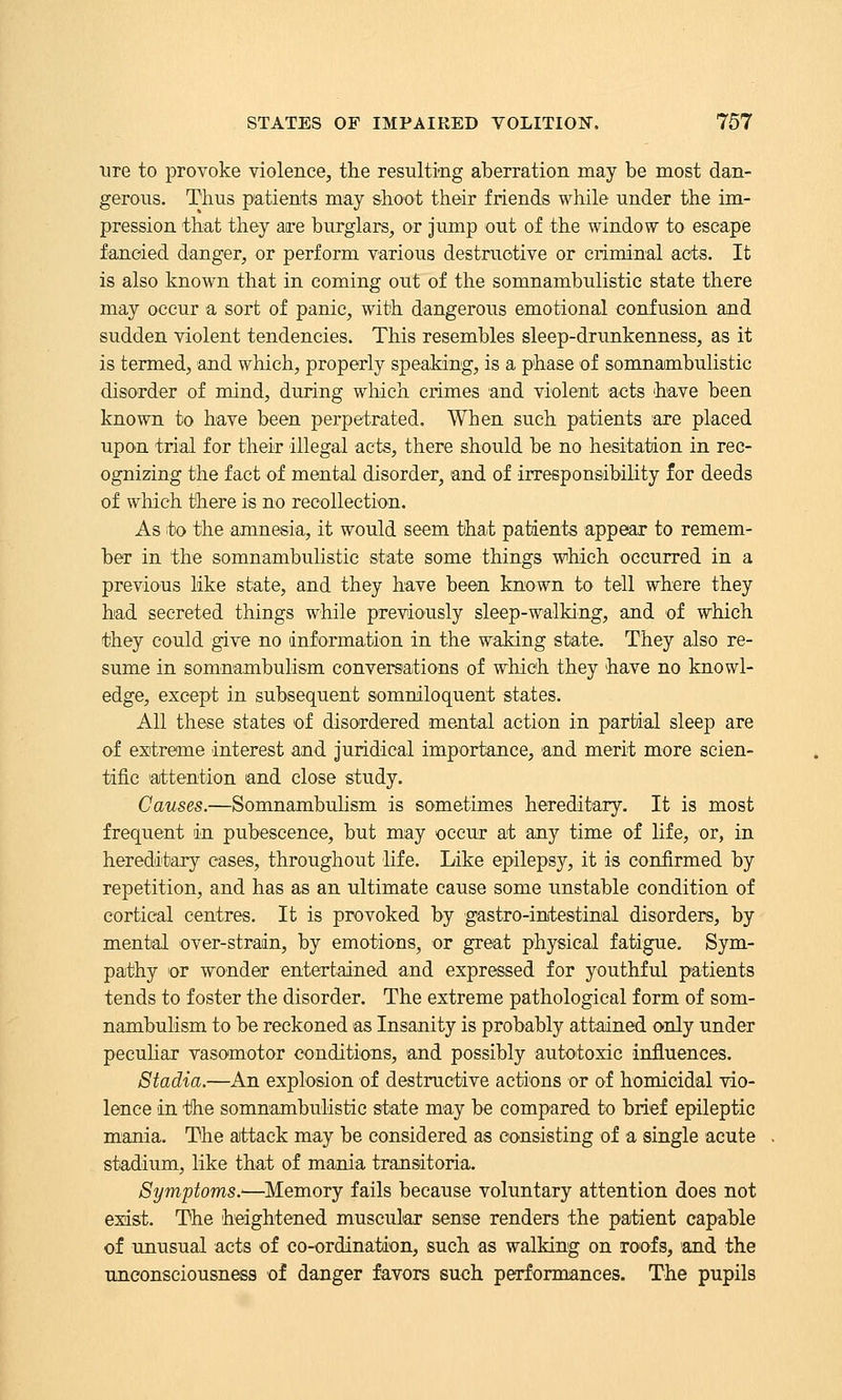 lire to provoke violence, the resulting aberration may be most dan- gerous. Thus patients may shoot their friends while under the im- pression that they aire burglars, or Jump out of the window to escape fancied danger, or perform various destructive or criminal acts. It is also known that in coming out of the somnambulistic state there may occur a sort of panic, with dangerous emotional confusion and sudden violent tendencies. This resembles sleep-drunkenness, as it is termed, and which, properly speaking, is a phase of somnambulistic disorder of mind, during which crimes and violent acts have been known to have been perpetrated. When such patients are placed upon trial for their illegal acts, there should be no hesitation in rec- ognizing the fact of mental disorder, and of irreeponsibility for deeds of which there is no recollection. As to the amnesia, it would seem that patients appear to remem- ber in the somnambulistic state some things which occurred in a previous like state, and they have been known to tell where they had secreted things while previously sleep-walking, and of which they could give no information in the waking state. They also re- sume in somnambulism conversations of which they have no knowl- edge, except in subsequent sommloquent states. All these states of disordered mental action in partial sleep are of extreme interest and juridical importance, and merit more scien- tific 'attention and close study. Causes.—Somnambuhsm is sometimes hereditary. It is most frequent in pubescence, but may occur at any time of life, or, in hereditary cases, throughout life. Like epilepsy, it is confirmed by repetition, and has as an ultimate cause some unstable condition of cortical centres. It is provoked by gastro-intestinal disorders, by mental over-strain, by emotions, or great physical fatigue. Sym- pathy or wonder entertained and expressed for youthful patients tends to foster the disorder. The extreme pathological form of som- nambulism to be reckoned as Insanity is probably attained only under pecuHar vasomotor conditions, and possibly autotoxic influences. Stadia.—An explosion of destructive actions or of homicidal vio- lence in tlhe somnambulistic state may be compared to brief epileptic m'ania. The attack may be considered as consisting of a single acute stadium, like that of mania transitoria. Symptoms.'—Memory fails because voluntary attention does not exist. The heightened muscular sense renders the patient capable of unusual acts of co-ordination, such as walking on roofs, and the unconsciousness of danger favors such performances. The pupils