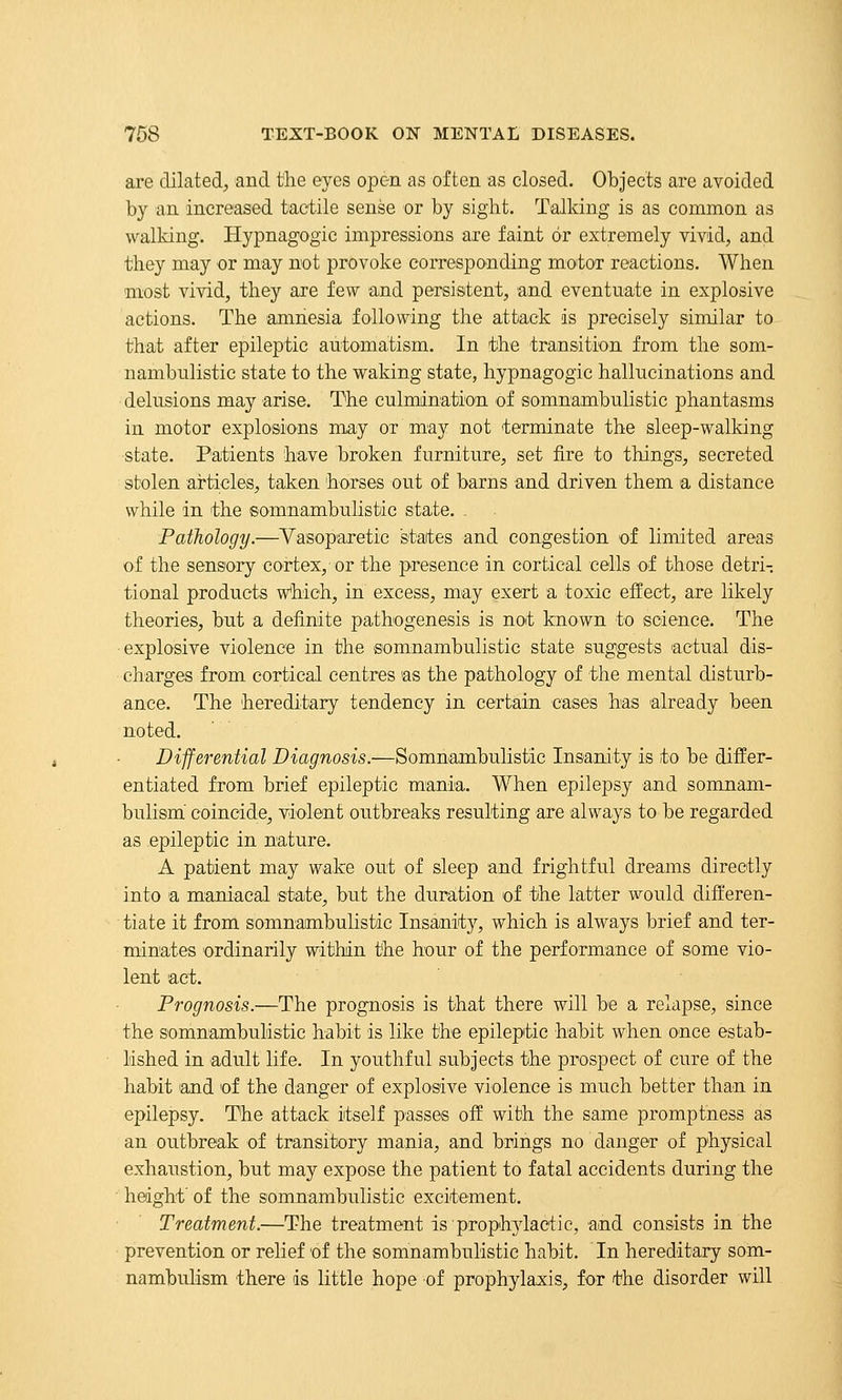 are dilated, and the eyes open as often as closed. Objects are avoided by an increased tactile sense or by sight. Talking is as common as walking. Hypnagogic impressions are faint or extremely vivid, and they may or may not provoke corresponding motor reactions. When most vivid, they are few and persistent, and eventuate in explosive actions. The amnesia following the attack is precisely similar to that after epileptic automatism. In the transition from the som- nambulistic state to the waking state, hypnagogic hallucinations and delusions may arise. The culmination of somnambulistic phantasms in motor explosions may or may not terminate the sleep-walking state. Patients have broken furniture, set fire to things, secreted stolen articles, taken horses out of barns and driven them a distance while in the ©omnambulistic state. . Pathology.—Vasoparetic states and congestion of limited areas of the sensory cortex, or the presence in cortical cells of those detri- tional products w^hich, in excess, may exert a toxic effect, are likely theories, but a definite pathogenesis is not known to science. The explosive violence in the somnambulistic state suggests actual dis- charges from cortical centres as the pathology of the mental disturb- ance. The hereditary tendency in certain cases has already been noted. Differential Diagnosis.—Somnambulistic Insanity is to be differ- entiated from brief epileptic mania. When epilepsy and somnam- bulism' coincide, violent outbreaks resulting are always to be regarded as epileptic in nature, A patient may wake out of sleep and frightful dreams directly into a maniacal state, but the duration of the latter would differen- tiate it from somnambulistic Insanity, which is always brief and ter- minates ordinarily within the hour of the performance of some vio- lent act. Prognosis.—The prognosis is that there will be a relapse, since the somnambulistic habit is like the epileptic habit when once estab- lished in adult life. In youthful subjects the prospect of cure of the habit land of the danger of explosive violence is much better than in epilepsy. The attack itself passes off with the same promptness as an outbreak of transitory mania, and brings no danger of physical exhaustion, but may expose the patient to fatal accidents during the • height' of the somnambulistic excitement. Treatment.—The treatment is prophjdaciie, and consists in the prevention or relief of the somnambulistic habit. In hereditary som- nambulism there is little hope of prophylaxis, for the disorder will