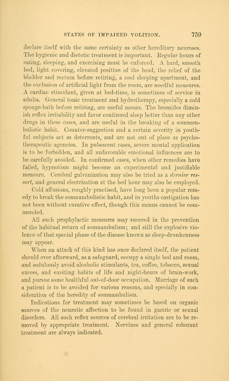 declare itself with, the same cerfcadnty as other hereditary neuroses. The hygienic and dietetic treatment is important. Eegular hours of eating, sleeping, 'and exercising must be enforced. A hard, smooth bed, light covering, elevated positio^n of the head, the relief of the bladder and. rectum before retiring, a cool sleeping apartment, and the exclusion of artificial light from the room, are needful measures. A cardiac stimulant, given at bed-time, is sometimes of service in adults. General tonic treatment and hydrotherapy, especially a cold sponge-bath before retiring, are useful means. The bromides dimin- ish reflex irritability and favor continued sleep better than any other drugs in these cases, and are useful in the brealdng of a somnam- bulistic habit. Counter-suggestion and a certain severity in youth- ful subjects act as deterrents, and are not out of place as psycho- therapeutic agencies. In pubescent cases, severe mental application is to be forbidden, and all unfavorable emotional influences are to be carefully avoided. In confirmed cases, when other remedies have failed, hypnotism might become an experimental and Justifiable measure. Cerebral galvanization may also be tried as a dernier res- sort, and general electrization at the bed hour may also be employed. Cold affusions, roughly practised, have long been a popular rem- edy to break the somnambulistic habit, and in youths castigation has not been without curative effect, though this means cannot be com- mended. All such prophylactic measures may succeed in the prevention of the habitual return of somnambulism; and still the explosive vio- lence of that special phase of the disease known as sleep-drunkenness may appear. When an attack of this kind has once declared itself, the patient should ever afterward, as a safeguard, occupy a single bed and room, and sedulously avoid alcoholic stimulants, tea, coffee, tobacco, sexual excess, and exciting habits of life and night-hours of brain-work, and pursue some healthful out-of-door occupation. Marriage of such a patient is to be avoided for various reasons, and specially in con- sideration of the heredity of somnambulism. Indications for treatment may sometimes be based on organic sources of the neurotic affection to be found in gastric or sexual disorders. All such reflex sources of cerebral irritation are to be re- m'oved by appropriate treatment. Nervines and general roborant treatment are always indicated.