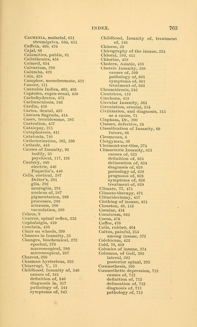 Cachexia, malarial, 651 strumipriva, 650, 651 CafEein, 409, 476 Cajal, 66 Calamities, public, 81 Calisthenics, 458 Calmeil, 654 Calvarium, 280 Caiumba, 420 Calx, 428 Camphor, monobromate, 412 Cancer, 111 Cannabis Indica, 403, 405 Capsules, supra-renal, 430 Carbohydrates, 475 Carbunculosis, 245 Cardin, 430 Caries, dental, 453 Cascara Sagrada, 414 Cases, troublesome, 385 Castration, 437 Catalepsy, 211 Cataphoresis, 441 Catatonia, 746 Catheterization, 382, 390 Cathode, 44a Causes of Insanity, 92 bodily, 93 psychical, 117, 126 Cautery, 440 electric, 440 Paquelin's, 440 Cells, cortical, 287 Deiter's, 291 glia, 292 neuroglia, 291 nucleus of, 287 pigmentation, 289 processes, 289 sclerosis, 290 vacuolation, 289 Celsus, 9 Centres, spinal reflex, 252 Cephalalgia, 410 Cerebrin, 430 Chair on wheels, 390 Chances in Insanity, 33 Changes, biochemical, 272 epochal, 278 macroscopical, 280 microscopical, 287 Charcot, 280 Chasmus hystericus, 252 Chiarrugi, V., 15 Childhood, Insanity of, 540 causes of, 541 definition of, 540 diagnosis in, 317 pathology of, 544 symptoms of, 543 Childhood, Insanity of, treatment of, 546 Chinese, 29 Chirography of the insane, 221 Chloral, 399, 412 Chlorine, 428 Cholera, Asiatic, 438 Choreic Insanity, 598 causes of, 599 pathology of, 601 symptoms of, 601 treatment of, 602 Chromidrosis, 245 Cicatrices, 116 Cinchona, 418 Circular Insanity, 563 Circulation, cranial, 234 Civilization, and diagnosis, 315 as a cause, 71 Clapham, Dr., 200 Classes, defective, 24 Classification of Insanity, 60 future, G6 Cleomenes, 6 Clergymen, 30 Clermont-sur-Oise, 374 Climacteric Insanity, 623 causes of, 625 definition of, 624 delineation of, 624 diagnosis of, 628 pathology of, 628 prognosis of, 628 symptoms of, 626 treatment of, €29 Climate, 77, 471 Climato-therapy, 471 Clitoridectomy, 437 Clothing of insane, 451 Clouston, 49, 116 Cocaine, 414 Cocainism, 643 Cocoa, 476 Coffee, 476 Coils, rubber, 464 Coitus, painful, 254 among insane, 372 Colchicum, 422 Cold, 78, 459 Colonies of insane, 374 Columns, of Goll, 293 lateral, 293 posterior spinal, 293 Ccenaesthesis, 166 Ccensesthetic depression, 712 causes of, 712 definition of, 712 delineation of, 712 diagnosis of, 713 pathology of, 713