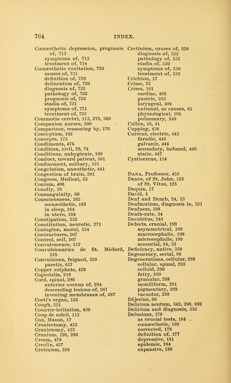 Coenaesthetic depression, prognosis of, 713 symptoms of, 713 treatment of, 714 CoenEesthetic exaltation, 720 causes of, 721 definition of, 720 delineation of, 720 diagnosis of, 722 pathology of, 722 prognosis of, 722 stadia of, 721 symptoms of, 721 treatment of, 722 Commotio cerebri, 113, 279, 360 Companion nurses, 500 Comparison, reasoning by, 176 Conception, 102 Concepts, 173 Condiments, 476 Condition, civil, 29, 74 Conditions, unhygienic, 100 Conduct, toward patient, 501 Confinement, solitary, 121 Congelation, anaesthetic, 441 Congestion of brain, 281 Congress, Medical, 53 Conium, 406 Conolly, 18 Consanguinity, 69 Consciousness, 162 coensesthetic, 185 in sleep, 164 in utero, 164 Constipation, 252 Constitution, neurotic, 271 Contagion, moral, 124 Contractures, 207 Control, self, 507 Convalescence, 512 Convulsionaries de St. Medard, 125 Convulsions, feigned, 328 paretic, 657 Copper sulphate, 429 Coprolalia, 218 Cord, spinal, 286 anterior cornua of, 294 descending lesions of, 287 investing membranes of, 287 Corti's organ, 152 Cough, 251 Counter-irritation, 439 Coup de soleil, 113 Cox, Mason, 17 Craniectomy, 433 Craniotomy, 433 Cranium, 199, 280 Cream, 479 Creolin, 427 Cretinism, 528 Cretinism, causes of, 528 diagnosis of, 532 pathology of, 531 stadia of, 530 symptoms of, 530 treatment of, 532 Crichton, 17 Crime, 72 Crises, 101 cardiac, 405 gastric, 253 laryngeal, 404 national, as causes, 81 physiological, 101 pulmonary, 249 Cullen, 16, 41 Cupping, 438 Current, electric, 443 faradic, 445 galvanic, 444 secondary, induced, 446 static, 447 Cysticercus, 114 Dana, Professor, 455 Dance, of St. John, 125 of St. Vitus, 125 Daquin, 17 David, 5 Deaf and Dumb, 24, 33 Deafmutism, diagnosis in, 321 Deafness, 398 Death-rate, 34 Decubitus, 245 Defects, cranial, 199 asymmetrical, 199 macrocephalic, 199 microcephalic, 199 sensorial, 24, 33 Deficiency, native, 358 Degeneracy, serial, 89 Degenerations, cellular, 288 cellular, spinal, 293 colloid, 290 fatty, 289 granular, 288 moniliform, 291 pigmentary, 289 vacuolar, 289 Dejerine, 66 Delirium acutum, 343, 398, 692 Delirium and diagnosis, 332 Delusions, 176 as crucial tests, 184 , ccensesthetic, 180 corrected, 178 definition of, 177 depressive, 181 epidemic, 184 expansive, 180