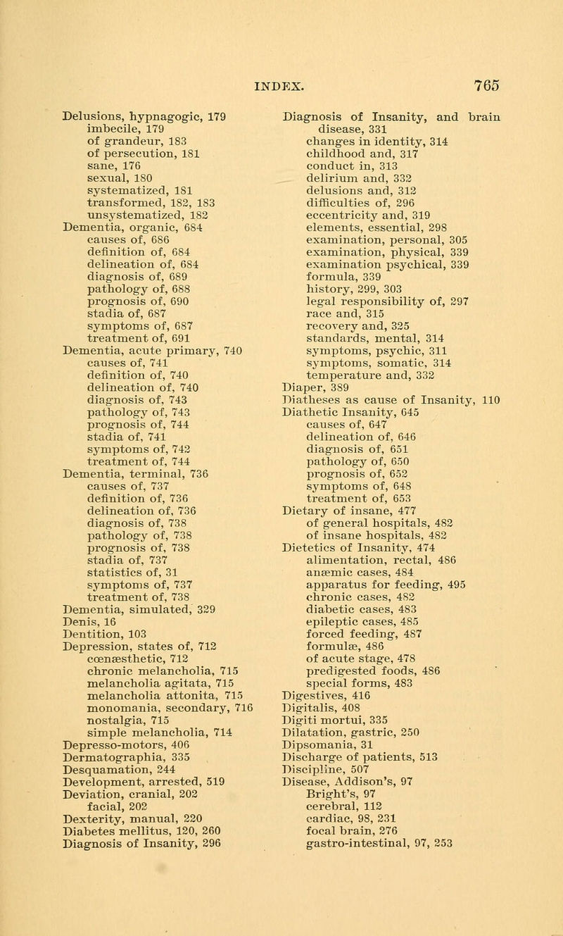 Delusions, hypnagogic, 179 imbecile, 179 of grandeur, 183 of persecution, 181 sane, 176 sexual, 180 systematized, 181 transformed, 182, 183 unsystematized, 183 Dementia, organic, 684 causes of, 686 definition of, 684 delineation of, 684 diagnosis of, 689 pathology of, 688 prognosis of, 690 stadia of, 687 symptoms of, 687 treatment of, 691 Dementia, acute primary, 740 causes of, 741 definition of, 740 delineation of, 740 diag'nosis of, 743 pathology of, 743 prognosis of, 744 stadia of, 741 symptoms of, 742 treatment of, 744 Dementia, terminal, 736 causes of, 737 definition of, 736 delineation of, 736 diagnosis of, 738 pathology of, 738 prognosis of, 738 stadia of, 737 statistics of, 31 symptoms of, 737 treatment of, 738 Dementia, simulated, 329 Denis, 16 Dentition, 103 Depression, states of, 712 coensesthetic, 712 chronic melancholia, 715 melancholia agitata, 715 melancholia attonita, 715 monomania, secondary, 716 nostalgia, 715 simple melancholia, 714 Depresso-motors, 406 Dermatographia, 335 Desquamation, 244 Development, arrested, 519 Deviation, cranial, 202 facial, 202 Dexterity, manual, 220 Diabetes mellitus, 120, 260 Diagnosis of Insanity, 296 Diagnosis of Insanity, and brain disease, 331 changes in identity, 314 childhood and, 317 conduct in, 313 delirium and, 332 delusions and, 312 difficulties of, 296 eccentricity and, 319 elements, essential, 298 examination, personal, 305 examination, physical, 339 examination psychical, 339 formula, 339 history, 299, 303 leg-al responsibility of, 297 race and, 315 recovery and, 325 standards, mental, 314 symptoms, psychic, 311 symptoms, somatic, 314 temperature and, 332 Diaper, 389 Diatheses as cause of Insanity, 110 Diathetic Insanity, 645 causes of, 647 delineation of, 646 diagnosis of, 651 pathology of, 650 prognosis of, 652 symptoms of, 648 treatment of, 653 Dietary of insane, 477 of general hospitals, 482 of insane hospitals, 482 Dietetics of Insanity, 474 alimentation, rectal, 486 anaemic cases, 484 apparatus for feeding, 495 chronic cases, 482 diabetic cases, 483 epileptic cases, 485 forced feeding, 487 formulae, 486 of acute stage, 478 predigested foods, 486 special forms, 483 Digestives, 416 Digitalis, 408 Digiti mortui, 335 Dilatation, gastric, 250 Dipsomania, 31 Discharge of patients, 513 Discipline, 507 Disease, Addison's, 97 Bright's, 97 cerebral, 112 cardiac, 98, 231 focal brain, 276 gastro-intestinal, 97, 253