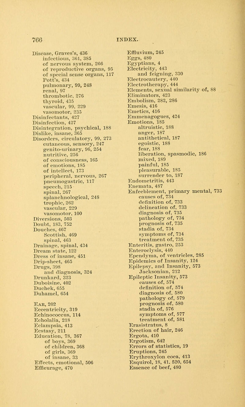 Disease, Graves's, 436 infectious, 361, 385 of nervous system, 266 of reproductive organs, 95 of special sense organs, 117 Pott's, 434 pulmonary, 99, 248 renal, 97 thrombotic, 276 thyroid, 435 vascular, 99, 229 vasomotor, 235 Disinfectants, 427 Disinfection, 427 Disintegration, psychical, 188 Dislike, insane, 365 Disorders, circulatory, 99, 273 cutaneous, sensory, 247 genito-urinary, 96, 254 nutritive, 256 of consciousness, 165 of emotions, 185 of intellect, 173 peripheral, nervous, 267 pneumogastric, 117 speech,215- spinal, 267 splanchnological, 248 trophic, 262 vascular, 229 vasomotor, 100 Diversions, 503 Doubt, 183, 752 Douches, 467 Scottish, 469 spinal, 463 Drainage, spinal, 434 Dream state, 122 Dress of insane, 451 Drip-sheet, 465 Drugs, 398 and diagnosis, 324 Drunkard, 323 Duboisine, 402 Duchek, 655 Duhamel, 654 Eab, 202 Eccentricity, 319 Echinococcus, 114 Echolalia, 218 Eclampsia, 413 Ecstasy, 211 Education, 78, 367 of boys, 369 of children, 368 of girls, 369 of insane, 33 Effects, emotional, 506 Eflaeurage, 470 Effluvium, 245 Eggs, 480 Egyptians, 4 Electricity, 443 and feigning, 330 Electrocautery, 440 Electrotherapy, 444 Elements, sexual similarity of, 88 Eliminatoi-s, 423 Embolism, 282, 286 Emesis, 416 Emetics, 416 Emmenagogues, 424 Emotions, 185 altruistic, 188 anger, 187 antithetical, 187 egoistic, 188 fear, 188 liberation, spasmodic, 186 mixed, 189 painful, 185 pleasurable, 185 surrender to, 187 Endometritis, 443 Enemata, 487 Enfeeblement, primary mental, 733 causes of, 734 definition of, 733 delineation of, 733 diagnosis of, 735 pathology of, 734 prognosis of, 735 stadia of, 734 symptoms of, 734 treatment of, 735 Enteritis, gastro, 253 Enteroclysis, 440 Ependyma, of ventricles, 285 Epidemics of Insanity, 124 Epilepsy, and Insanity, 573 Jacksonian, 212 Epileptic Insanity, 573 causes of, 574 definition of, 574 diagnosis of, 580 , pathology of, 579 prognosis of, 580 stadia of, 576 symptoms of, 577 treatment of, 581 Erasistratus, 8 Erection of hair, 246 Ergota, 410 Ergotism, 642 Errors of statistics, 19 Eruptions, 245 Erythroxylon coca, 413 Esquirol,l8, 41, 520, 654 Essence of beef, 480