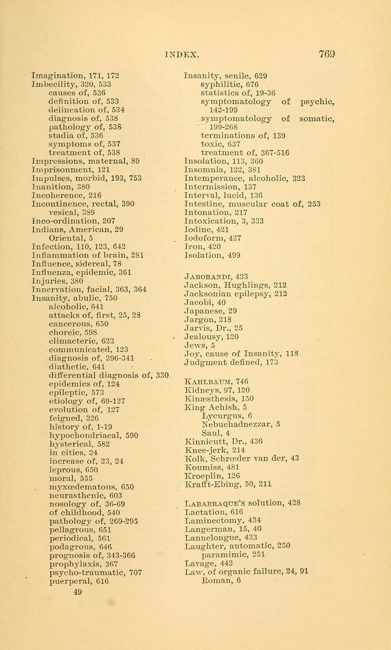 Imagination, 171, 172 Imbecility, 320, 533 causes of, 536 definition of, 533 delineation of, 534 diagnosis of, 538 pathology of, 538 stadia of, 536 symptoms of, 537 treatment of, 538 Impressions, maternal, 89 Imprisonment, 121 Impulses, morbid, 193, 753 Inanition, 380 Incoherence, 216 Incontinence, rectal, 390 vesical, 389 Inco-ordination, 207 Indians, American, 29 Oriental, 5 Infection, 110, 123, 642 Inflammation of brain, 281 Influence, sidereal, 78 Influenza, epidemic, 361 Injuries, 380 Innervation, facial, 363, 364 Insanity, abulic, 750 alcoholic, 641 attacks of, first, 25, 28 cancerous, 650 choreic, 598 climacteric, 623 communicated, 123 diagnosis of, 296-341 diathetic, 641 differential diagnosis of, 330 epidemics of, 124 epileptic, 573 etiology of, 69-127 evolution of, 127 feigned, 326 history of, 1-19 hypochondriacal, 590 hysterical, 582 in cities, 24 increase of, 23, 24 leprous, 650 moral, 555 myxoedematous, 650 neurasthenic, 603 nosology of, 36-69 of childhood, 540 pathology of, 269-295 pellagrous, 651 periodical, 561 podagrous, 646 prognosis of, 343-366 prophylaxis, 367 psycho-traumatic, 707 puerperal, 616 49 Insanity, senile, 629 syphilitic, 676 statistics of, 19-36 symptomatology of psychic, 142-199 symptomatology of somatic, 199-268 terminations of, 139 toxic, 637 treatment of, 367-516 Insolation, 113, 360 Insomnia, 122, 381 Intemperance, alcoholic, 323 Intermission, 137 Interval, lucid, 136 Intestine, muscular coat of, 253 Intonation, 217 Intoxication, 3, 333 Iodine, 421 Iodoform, 427 Iron,420 Isolation, 499 Jaboeandi, 423 Jackson, Hughlings, 212 Jacksonian epilepsy, 212 Jacobi, 40 Japanese, 29 Jargon,218 Jarvis, Dr., 25 Jealousy, 120 Jews, 5 Joy, cause of Insanity, 118 Judgment defined, 173 Kahlbaxjm, 746 Kidneys, 97, 120 Kinffisthesis, 150 King Achish, 5 Lycurgus, 6 Nebuchadnezzar, 5 Saul, 4 Kinnicutt, Dr., 436 Knee-jerk, 214 Kolk, Schroeder van der, 43 Koumiss, 481 Kroeplin, 126 Krafft-Ebing, 50, 211 LABAKRAQtTE's solution, 428 Lactation, 616 Laminectomy, 434 Langerman, 15, 40 Lannelongue, 433 Laughter, automatic, 250 paramimic, 251 Lavage, 442 Law, of organic failure, 24, 91 Roman, 6