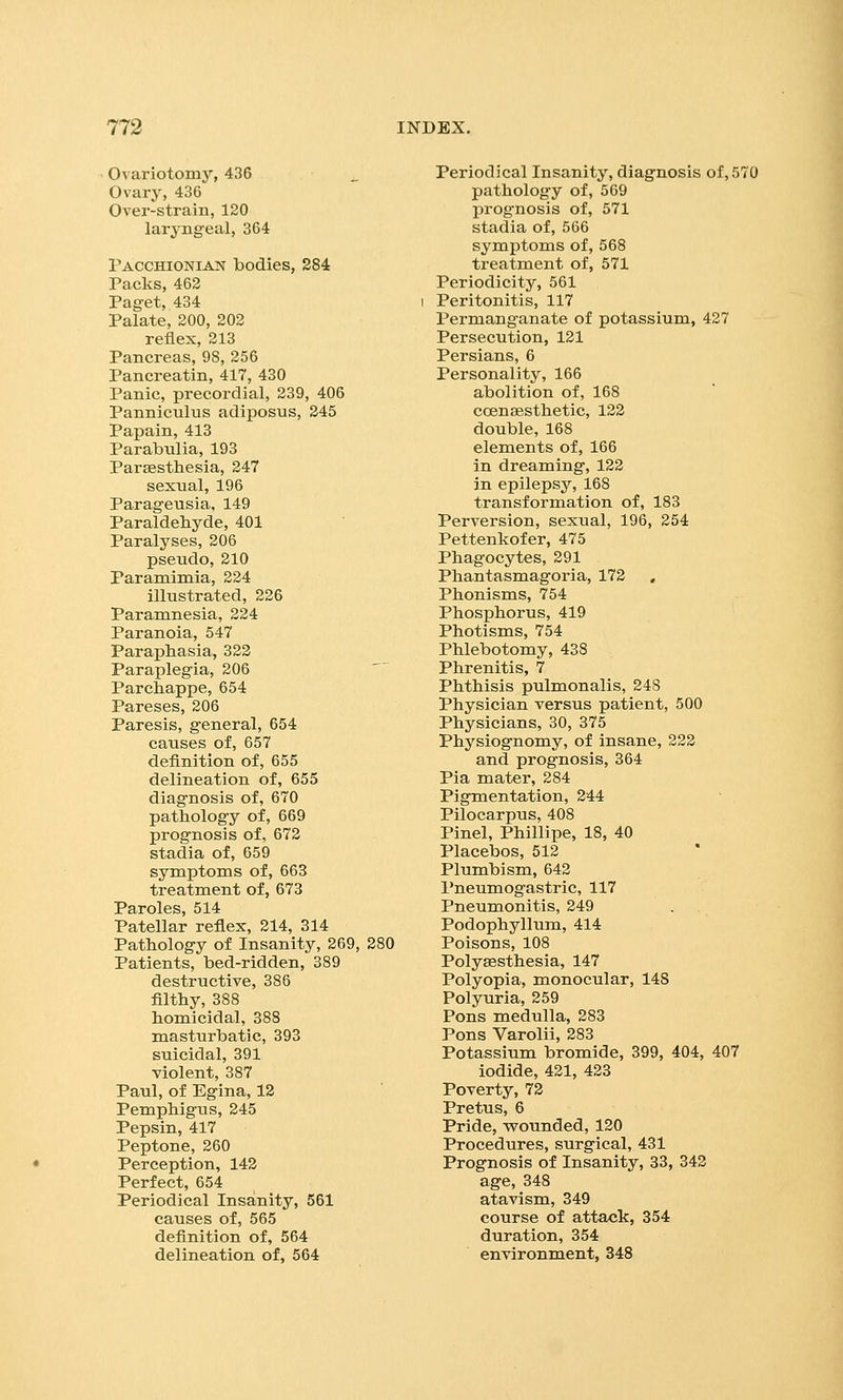 Ovariotomy, 436 Ovary, 436 Over-strain, 120 laryngeal, 364 Pacchionian bodies, 284 Packs, 462 Paget, 434 Palate, 200, 202 reflex, 213 Pancreas, 98, 256 Pancreatin, 417, 430 Panic, precordial, 239, 406 Panniculus adiposus, 245 Papain, 413 Parabulia, 193 Parsesthesia, 247 sexual, 196 Parageusia, 149 Paraldehyde, 401 Paralyses, 206 pseudo, 210 Paramimia, 224 illustrated, 226 Paramnesia, 224 Paranoia, 547 Paraphasia, 322 Paraplegia, 206 Parchappe, 654 Pareses, 206 Paresis, general, 654 causes of, 657 definition of, 655 delineation of, 655 diagnosis of, 670 pathology of, 669 prognosis of, 672 stadia of, 659 symptoms of, 663 treatment of, 673 Paroles, 514 Patellar reflex, 214, 314 Pathology of Insanity, 269, 280 Patients, bed-ridden, 389 destructive, 386 filthy, 388 homicidal, 388 masturbatic, 393 suicidal, 391 violent, 387 Paul, of Egina, 12 Pemphigus, 245 Pepsin, 417 Peptone, 260 Perception, 142 Perfect, 654 Periodical Insanity, 561 causes of, 565 definition of, 564 delineation of, 564 Periodical Insanity, diagnosis of, 570 pathology of, 569 prognosis of, 571 stadia of, 566 symptoms of, 568 treatment of, 571 Periodicity, 561 I Peritonitis, 117 Permanganate of potassium, 427 Persecution, 121 Persians, 6 Personality, 166 abolition of, 168 coensesthetic, 122 double, 168 elements of, 166 in dreaming, 122 in epilepsy, 168 transformation of, 183 Perversion, sexual, 196, 254 Pettenkofer, 475 Phagocytes, 291 Phantasmagoria, 172 , Phonisms, 754 Phosphorus, 419 Photisms, 754 Phlebotomy, 438 Phrenitis, 7 Phthisis pulmonalis, 248 Physician versus patient, 500 Physicians, 30, 375 Physiognoray, of insane, 222 and prognosis, 364 Pia mater, 284 Pigmentation, 244 Pilocarpus, 408 Pinel, Phillipe, 18, 40 Placebos, 512 Plumbism, 642 Pneumogastric, 117 Pneumonitis, 249 Podophyllum, 414 Poisons, 108 Polysesthesia, 147 Polyopia, monocular, 148 Polyuria, 259 Pons medulla, 283 Pons Varolii, 283 Potassium bromide, 399, 404, 407 iodide, 421, 423 Poverty, 72 Pretus, 6 Pride, wounded, 120 Procedures, surgical, 431 Prognosis of Insanity, 33, 342 age, 348 atavism, 349 course of attack, 354 duration, 354 environnaent, 348