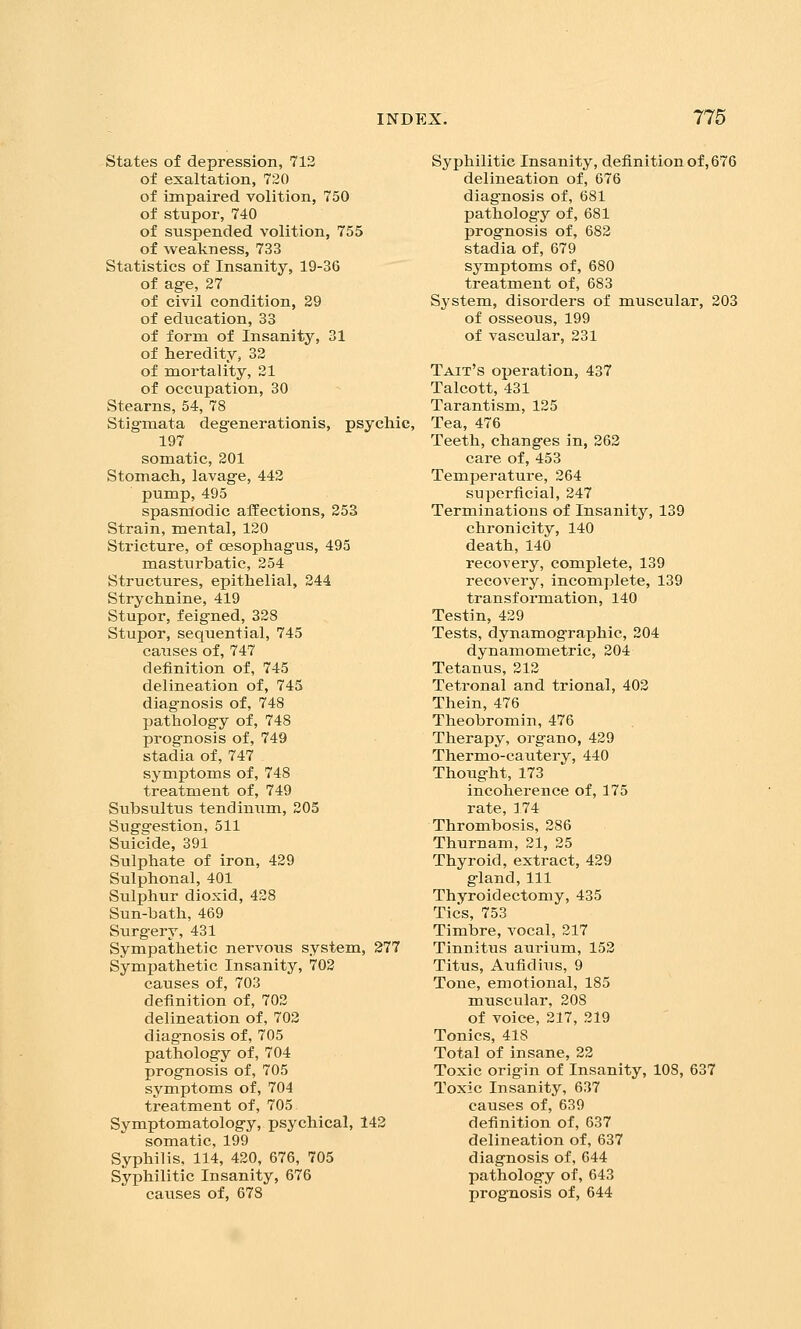 states of depression, 712 of exaltation, 720 of impaired volition, 750 of stupor, 740 of suspended volition, 755 of weakness, 733 Statistics of Insanity, 19-36 of age, 27 of civil condition, 29 of education, 33 of form of Insanity, 31 of heredity, 32 of mortality, 21 of occupation, 30 Stearns, 54, 78 Stigmata degenerationis, psychic, 197 somatic, 201 Stomach, lavage, 442 pump, 495 spasmodic afEections, 253 Strain, mental, 120 Stricture, of oesophagus, 495 masturbatic, 254 Structures, epithelial, 244 Strychnine, 419 Stupor, feigned, 328 Stupor, sequential, 745 causes of, 747 definition of, 745 delineation of, 745 diagnosis of, 748 pathology of, 748 prognosis of, 749 stadia of, 747 symptoms of, 748 treatment of, 749 Subsultus tendinum, 205 Suggestion, 511 Suicide, 391 Sulphate of iron, 429 Sulphonal, 401 Sulphur dioxid, 428 Sun-bath, 469 Surgery, 431 Sympathetic nervous system, 277 Sympathetic Insanity, 703 causes of, 703 definition of, 702 delineation of, 702 diagnosis of, 705 pathology of, 704 prognosis of, 705 symptoms of, 704 treatment of, 705 Symptomatology, psychical, 142 somatic, 199 Syphilis, 114, 420, 676, 705 Syphilitic Insanity, 676 causes of, 678 Syphilitic Insanity, definition of, 676 delineation of, 676 diagnosis of, 681 pathology of, 681 prognosis of, 682 stadia of, 679 symptoms of, 680 treatment of, 683 System, disorders of muscular, 203 of osseous, 199 of vascular, 231 Tait's operation, 437 Talcott, 431 Tarantism, 125 Tea, 476 Teeth, changes in, 262 care of, 453 Temperature, 264 superficial, 247 Terminations of Insanity, 139 chronicity, 140 death,140 recovery, complete, 139 recovery, incomplete, 139 transformation, 140 Testin, 429 Tests, dynamographic, 204 dynamometric, 204 Tetanus, 212 Tetronal and trional, 402 Thein, 476 Theobromin, 476 Therapy, organo, 429 Thermo-cautery, 440 Thought, 173 incoherence of, 175 rate, 174 Thrombosis, 286 Thurnam, 21, 25 Thyroid, extract, 429 gland. 111 Thyroidectomy, 435 Tics, 753 Timbre, vocal, 217 Tinnitus aurium, 152 Titus, Aufidius, 9 Tone, emotional, 185 muscular, 208 of voice, 217, 219 Tonics, 418 Total of insane, 22 Toxic origin of Insanity, 108, 637 Toxic Insanity, 637 causes of, 639 definition of, 637 delineation of, 637 diagnosis of, 644 pathology of, 643 prognosis of, 644