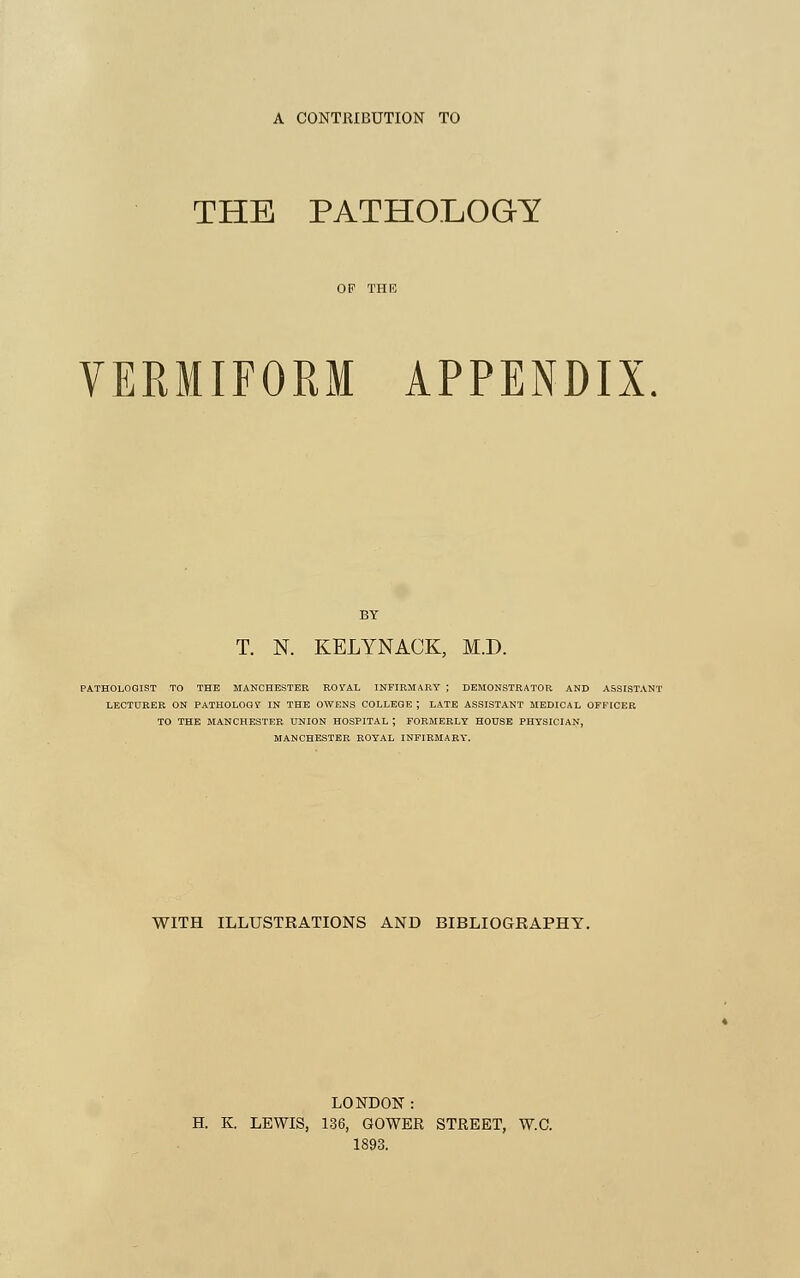 A CONTRIBUTION TO THE PATHOLOGY VERMIFORM APPENDIX BY T. N. KELYNACK, M.D. PATHOLOGIST TO THE MANCHESTER ROYAL INFIRMARY ; DEMONSTRATOR AND ASSISTANT LECTURER ON PATHOLOGY IN THE OWENS COLLEGE ; LATE ASSISTANT MEDICAL OFFICER TO THE MANCHESTER UNION HOSPITAL ; FORMERLY HOUSE PHYSICIAN, MANCHESTER ROYAL INFIRMARY. WITH ILLUSTRATIONS AND BIBLIOGRAPHY. LONDON: H. K. LEWIS, 136, GOWER STREET, W.C. 1893.