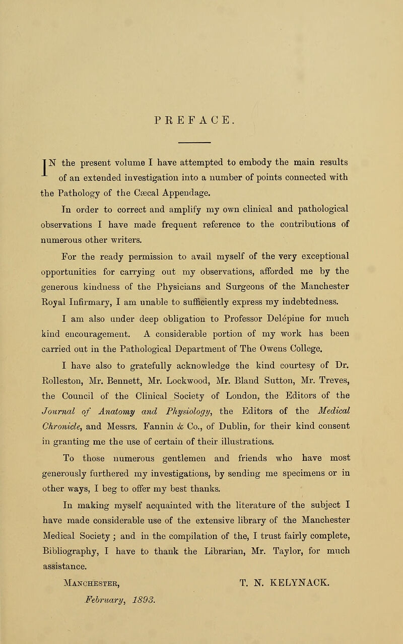 PREFACE T N the present volume I have attempted to embody the main results of an extended investigation into a number of points connected with the Pathology of the Csecal Appendage. Tn order to correct and amplify my own clinical and pathological observations I have made frequent reference to the contributions of numex'ous other writers. For the ready permission to avail myself of the very exceptional opportunities for carrying out my observations, afforded me by the generous kindness of the Physicians and Surgeons of the Manchester Royal Infirmary, I am unable to sufficiently express my indebtedness. I am also under deep obligation to Professor Delepine for much kind encouragement. A considerable portion of my work has been carried out in the Pathological Department of The Owens College. I have also to gratefully acknowledge the kind courtesy of Dr. Rolleston, Mr. Bennett, Mr. Lockwood, Mr. Bland Sutton, Mr. Treves, the Council of the Clinical Society of London, the Editors of the Journal of Anatomy and Physiology, the Editors of the Medical Chronicle, and Messrs. Fannin & Co., of Dublin, for their kind consent in granting me the use of certain of their illustrations. To those numerous gentlemen and friends who have most generously furthered my investigations, by sending me specimens or in other ways, I beg to offer my best thanks. In making myself acquainted with the literature of the subject I have made considerable use of the extensive library of the Manchester Medical Society; and in the compilation of the, I trust fairly complete, Bibliography, I have to thank the Librarian, Mr. Taylor, for much assistance. Manchester, T. N. KELYNACK. February, 1893.