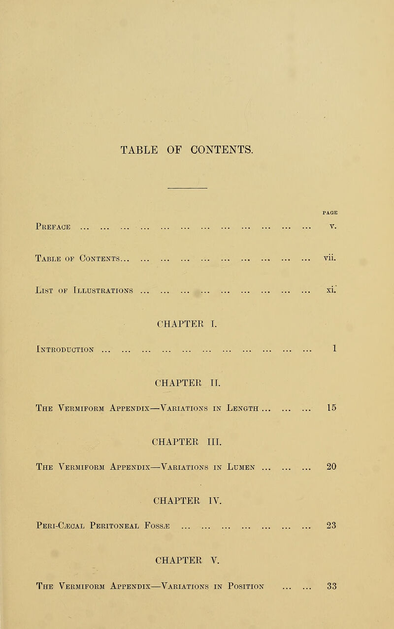 PAGE Preface v. Table of Contents vii. List of Illustrations xi. CHAPTER I. Introduction 1 CHAPTER II. The Vermiform Appendix—Variations in Length 15 CHAPTER III. The Vermiform Appendix—Variations in Lumen 20 CHAPTER IV. Peri-C/ecal Peritoneal Fossae 23 CHAPTER V. The Vermiform Appendix—Variations in Position 33