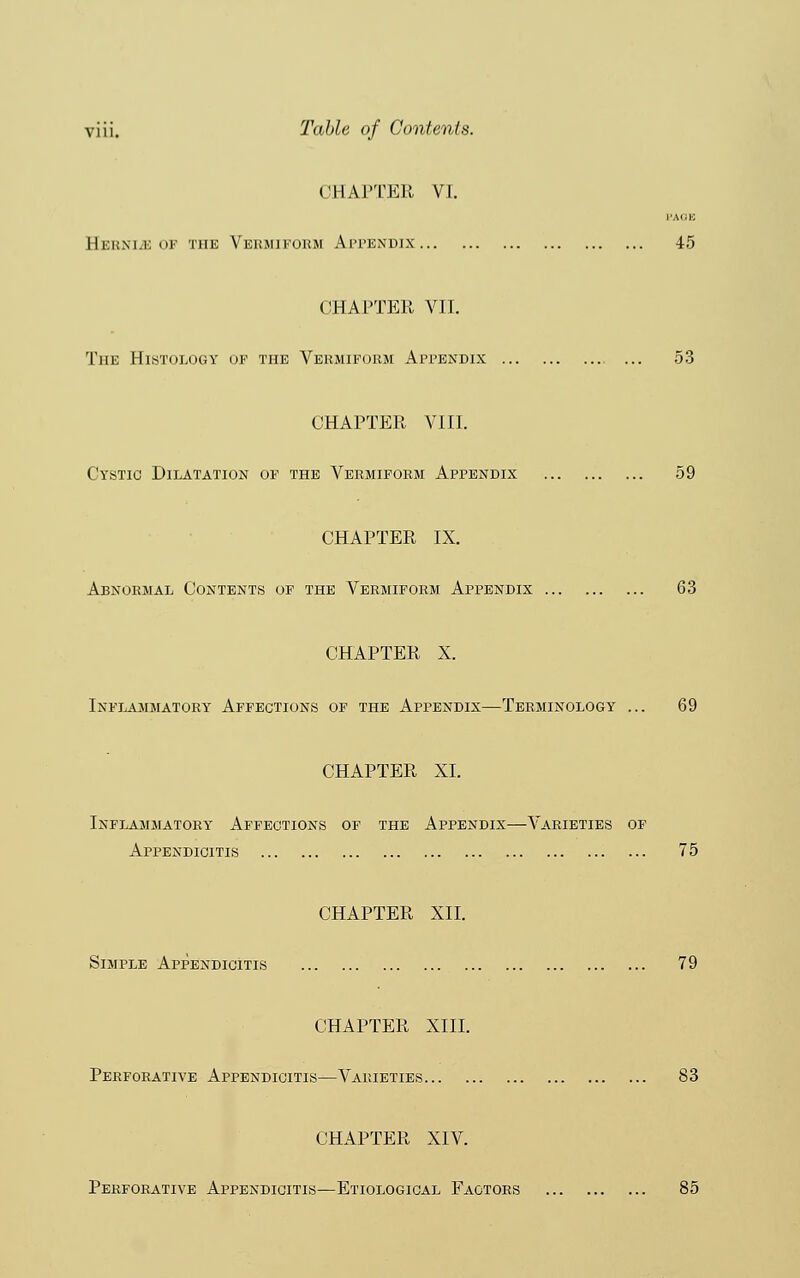 CHAPTER VI. PAGE Hehxi.e of the Vermiform Appendix 45 CHAPTER VII. The Histology of the Vermiform Appendix ... 53 CHAPTER VIII. Cystic Dilatation of the Vermiform Appendix 59 CHAPTER IX. Abnormal Contents of the Vermiform Appendix 63 CHAPTER X. Inflammatory Affections of the Appendix—-Terminology ... 69 CHAPTER XL Inflammatory Affections of the Appendix—Varieties of Appendicitis 75 CHAPTER XII. Simple Appendicitis 79 CHAPTER XIII. Perforative Appendicitis—Varieties 83 CHAPTER XIV. Perforative Appendicitis—Etiological Factors 85