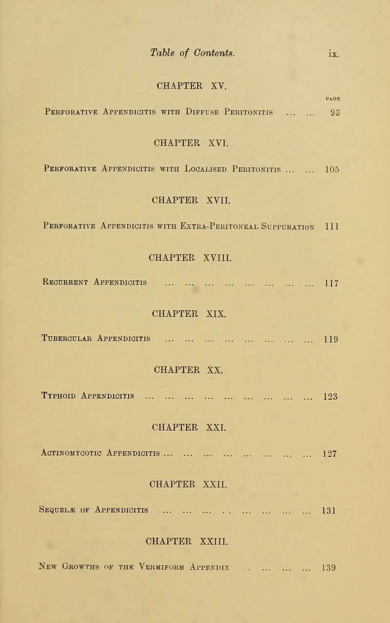 Table of Contents. ix. CHAPTER XV. PAGE Perforative Appendicitis with Diffuse Peritonitis ...■ ... 93 CHAPTER XVI. Perforative Appendicitis with Localised Peritonitis 105 CHAPTER XVII. Perforative Appendicitis with Extra-Peritoneal Suppuration 111 CHAPTER XVIII. Recurrent Appendicitis 117 CHAPTER XIX. Tubercular Appendicitis 119 CHAPTER XX. Typhoid Appendicitis 123 CHAPTER XXI. Actinomycotic Appendicitis 127 CHAPTER XXII. Sequels of Appendicitis 131 CHAPTER XXIII.