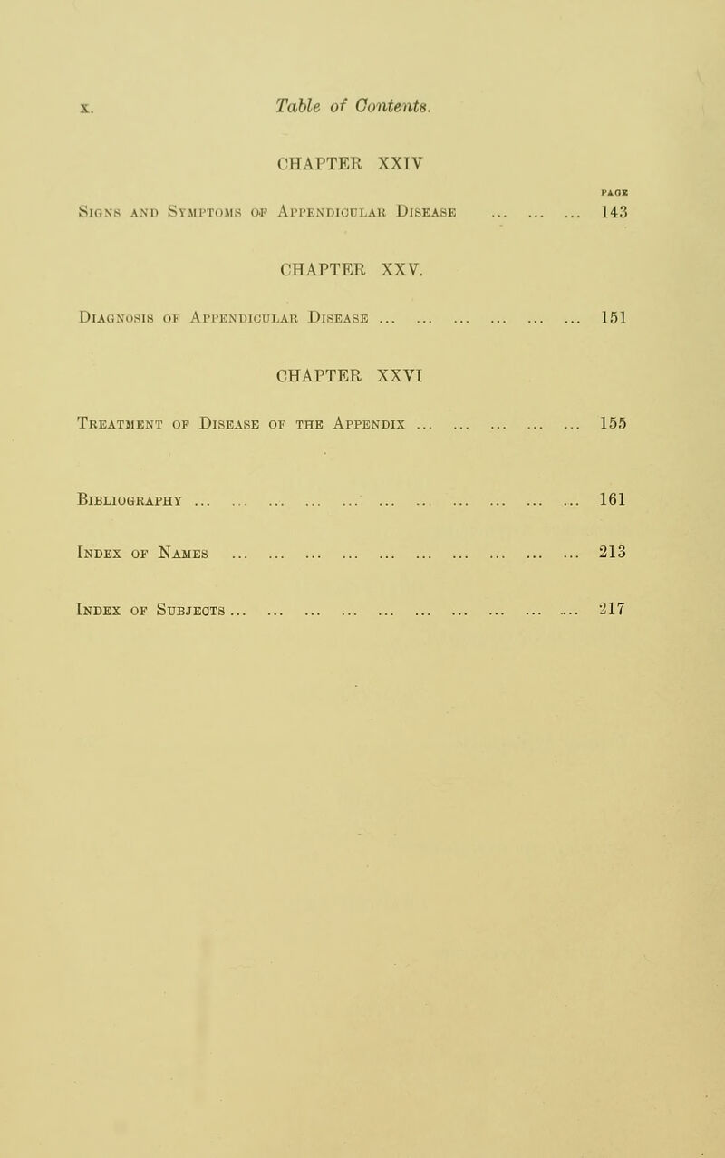 CHAPTER XXIV PAGE Siqnb am> Symptoms of Appendioulab Disease 143 CHAPTER XXV. Diagnosis of Appendicular Disease 151 CHAPTER XXVI Treatjient op Disease of the Appendix 155 Bibliography 161 Index of Names 213 Index of Subjects 217