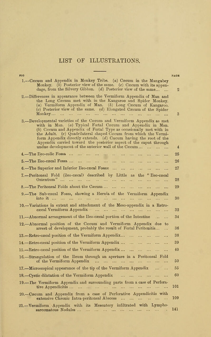 LIST OF ILLUSTRATIONS. 1.—Caecum and Appendix in Monkey Tribe, (a) Csecum in the Mangabey Monkey. (6) Posterior view of the same, (c) Csecum with its appen- dage, from the Silvery Gibbon, (d) Posterior view of the same 2.—Differences in appearance between the Vermiform Appendix of Man and the Long Caecum met with in the Kangaroo and Spider Monkey. (a) Vermiform Appendix of Man. (5) Long Csecum of Kangaroo, (c) Posterior view of the same, (d) Elongated Csecum of the Spider Monkey 3.—Developmental varieties of the Csecum and Vermiform Appendix as met with in Man. (a) Typical Fcetal Csecum and Appendix in Man. (6) Csecum and Appendix of Fcetal Type as occasionally met with in the Adult, (c) Quadrilateral shaped Csecum from which the Vermi- form Appendix directly extends, (d) Csecum having the root of the Appendix carried toward the posterior aspect of the caput through undue development of the anterior wall of the Csecum... 4.—The Ileo-colic Fossa 5.—The Ileo-csecal Fossa 6.—The Superior and Inferior Ileo-csecal Fossse 7.—Peritoneal Fold (ileo-csecal) described by Little as the  Omentum 8.—The Peritoneal Folds about the Csecum 9.—The Sub-csecal Fossa, showing a Hernia of the Vermiform into it 10.—Variations in extent and attachment of the Meso-appendix in csecal Vermiform Appendix Ileo-csecal Appendix a Retro- 4 25 26 27 2S 29 30 ... 32 11.—Abnormal arrangement of the Ileo-csecal portion of the Intestine 34 12.—Abnormal position of the Csecum and Vermiform Appendix due to arrest of development, probably the result of Fcetal Peritonitis 36 13.—Retro-csecal position of the Vermiform Appendix 38 14.—Retro-csecal position of the Vermiform Appendix 39 15.—Retro-csecal position of the Vermiform Appendix 40 16.—Strangulation of the Ileum through an aperture in a Peritoneal Fold of the Vermiform Appendix 50 17.—Microscopical appearance of the tip of the Vermiform Appendix 55 18.—Cystic dilatation of the Vermiform Appendix 60 19.—The Vermiform Appendix and surrounding parts from a case of Perfora- tive Appendicitis 101 20.—Csecum and Appendix from a case of Perforative Appendicitis with extensive Chronic Intra-peritoneal Abscess 109 21.—Vermiform Appendix with its Mesentery infiltrated with Lympho-