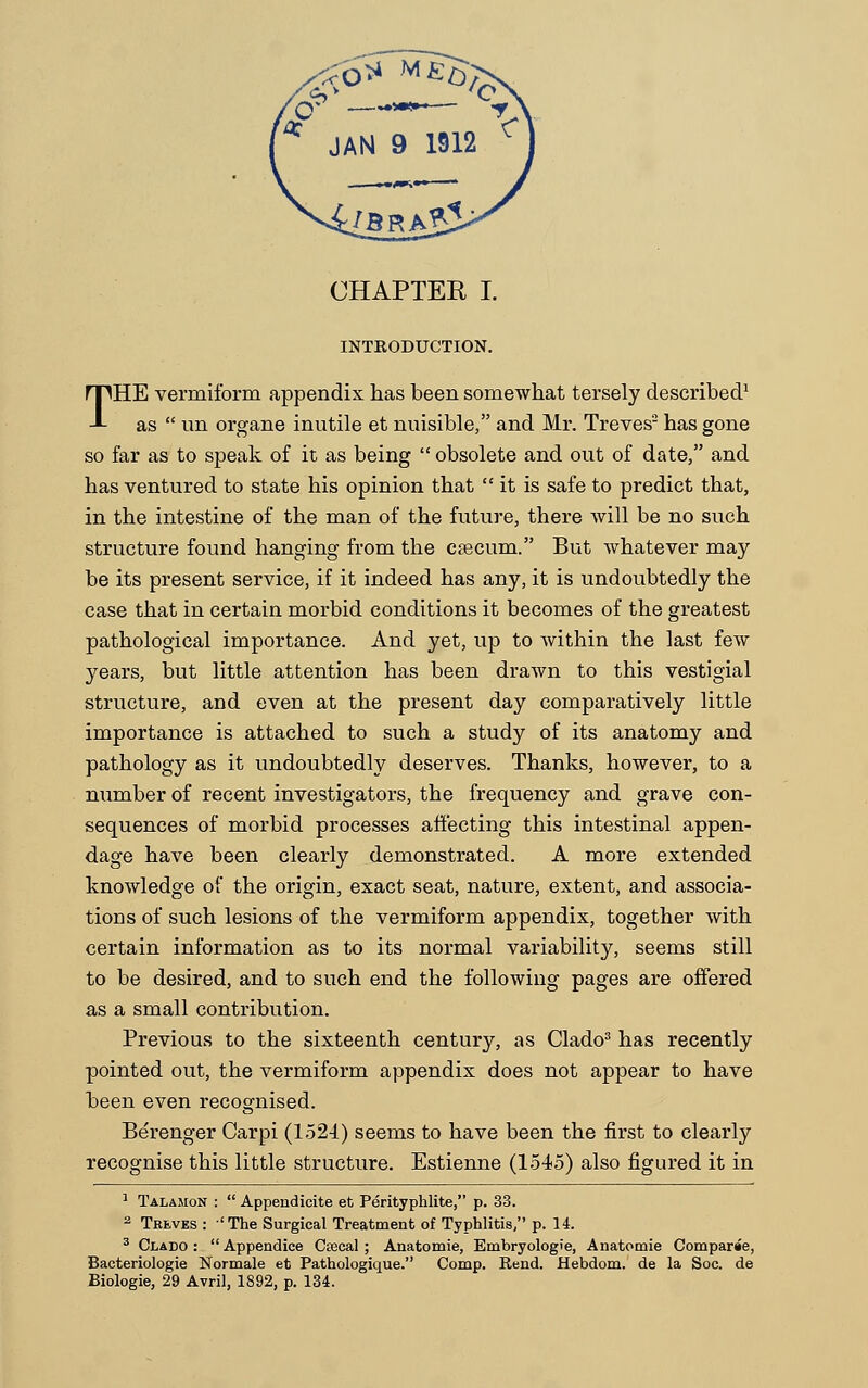 INTRODUCTION. THE vermiform appendix has been somewhat tersely described1 as  un organe inutile et nuisible, and Mr. Treves2 has gone so far as to speak of it as being  obsolete and out of date, and has ventured to state his opinion that it is safe to predict that, in the intestine of the man of the future, there will be no such structure found hanging from the caecum. But whatever may be its present service, if it indeed has any, it is undoubtedly the case that in certain morbid conditions it becomes of the greatest pathological importance. And yet, up to within the last few years, but little attention has been drawn to this vestigial structure, and even at the present day comparatively little importance is attached to such a study of its anatomy and pathology as it undoubtedly deserves. Thanks, however, to a number of recent investigators, the frequency and grave con- sequences of morbid processes affecting this intestinal appen- dage have been clearly demonstrated. A more extended knowledge of the origin, exact seat, nature, extent, and associa- tions of such lesions of the vermiform appendix, together with certain information as to its normal variability, seems still to be desired, and to such end the following pages are offered as a small contribution. Previous to the sixteenth century, as Clado3 has recently pointed out, the vermiform appendix does not appear to have been even recognised. Berenger Carpi (152-1) seems to have been the first to clearly recognise this little structure. Estienne (1545) also figured it in 1 Talajion :  Appendicite et Perityphlite, p. 33. 2 Treves : 'The Surgical Treatment of Typhlitis, p. 14. 3 Clado :  Appendice Ctecal ; Anatomie, Embryologie, Anatomie Comparee, Bacteriologie Normale et Pathologique. Comp. Rend. Hebdom. de la Soc. de Biologie, 29 Avril, 1892, p. 134.