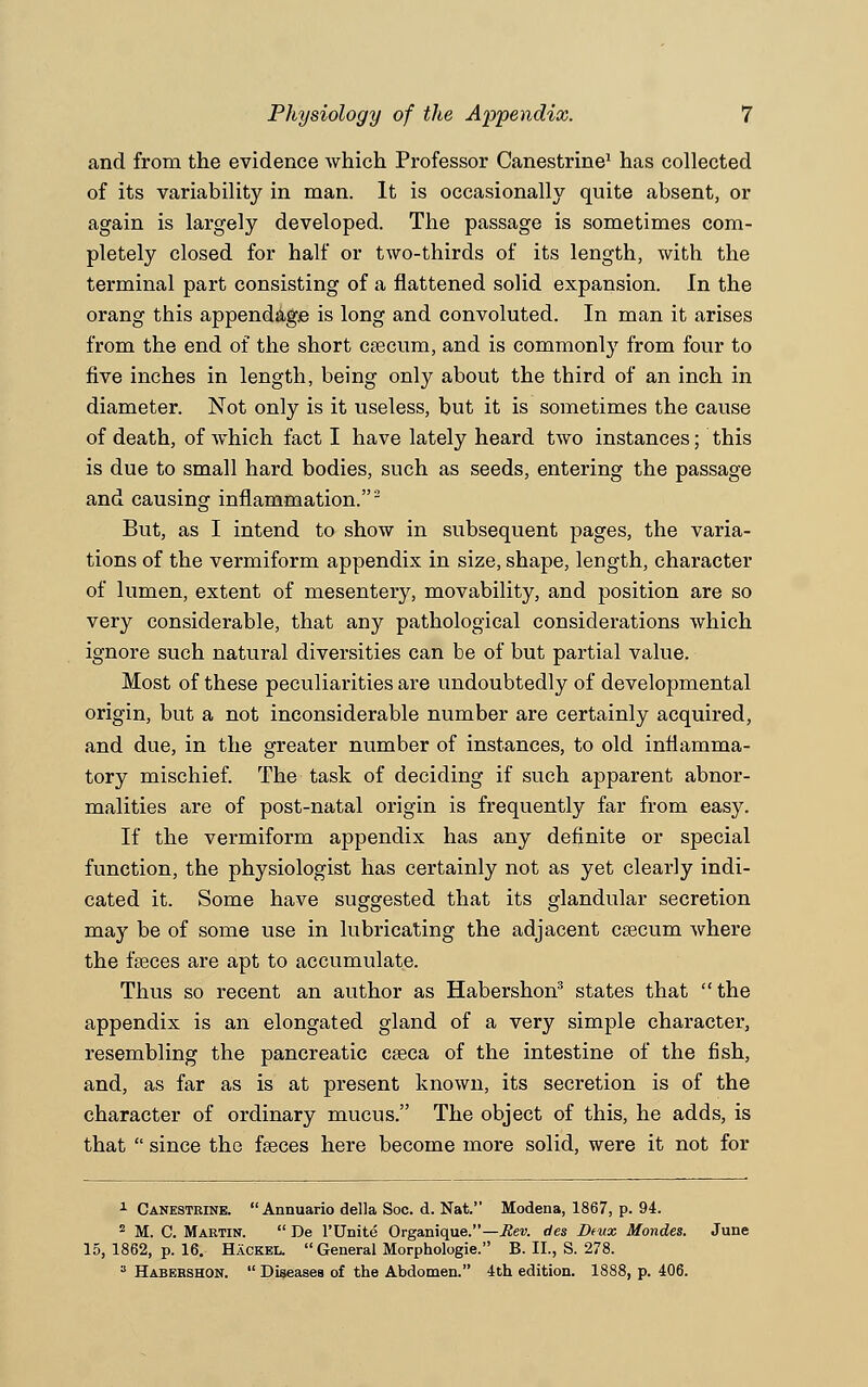 and from the evidence which Professor Canestrine1 has collected of its variability in man. It is occasionally quite absent, or again is largely developed. The passage is sometimes com- pletely closed for half or two-thirds of its length, with the terminal part consisting of a flattened solid expansion. In the orang this appendage is long and convoluted. In man it arises from the end of the short caecum, and is commonly from four to five inches in length, being only about the third of an inch in diameter. Not only is it useless, but it is sometimes the cause of death, of which fact I have lately heard two instances; this is due to small hard bodies, such as seeds, entering the passage and causing inflammation.2 But, as I intend to show in subsequent pages, the varia- tions of the vermiform appendix in size, shape, length, character of lumen, extent of mesentery, movability, and position are so very considerable, that any pathological considerations which ignore such natural diversities can be of but partial value. Most of these peculiarities are undoubtedly of developmental origin, but a not inconsiderable number are certainly acquired, and due, in the greater number of instances, to old inflamma- tory mischief. The task of deciding if such apparent abnor- malities are of post-natal origin is frequently far from easy. If the vermiform appendix has any definite or special function, the physiologist has certainly not as yet clearly indi- cated it. Some have suggested that its glandular secretion may be of some use in lubricating the adjacent caecum where the faeces are apt to accumulate. Thus so recent an author as Habershon3 states that the appendix is an elongated gland of a very simple character, resembling the pancreatic caeca of the intestine of the fish, and, as far as is at present known, its secretion is of the character of ordinary mucus. The object of this, he adds, is that  since the faeces here become more solid, were it not for 1 Canestrine.  Annuario della Soc. d. Nat. Modena, 1867, p. 94. 2 M. C. Martin.  De l'Unite Organique.—Rev. des Deux Mondes. June 15, 1862, p. 16. Hackel. General Morphologic B. II., S. 278. 3 Habershon.  Diseases of the Abdomen. 4th edition. 1888, p. 406.