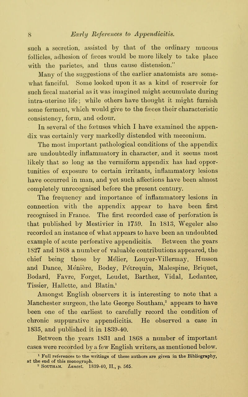 such a secretion, assisted by that of the ordinary mucous follicles, adhesion of faeces would be more likely to take place with the parietes, and thus cause distension. Many of the suggestions of the earlier anatomists are some- what fanciful. Some looked upon it as a kind of reservoir for such faecal material as it was imagined might accumulate during intra-uterine life; while others have thought it might furnish some ferment, which would give to the faeces their characteristic consistency, form, and odour. In several of the foetuses which I have examined the appen- dix was certainly very markedly distended with meconium. The most important pathological conditions of the appendix are undoubtedly inflammatory in character, and it seems most likely that so long as the vermiform appendix has had oppor- tunities of exposure to certain irritants, inflammatory lesions have occurred in man, and yet such affections have been almost completely unrecognised before the present century. The frequency and importance of inflammatory lesions in connection with the appendix appear to have been first recognised in France. The first recorded case of perforation is that published by Mestivier in 1759. In 1813, Wegeler also recorded an instance of what appears to have been an undoubted example of acute perforative appendicitis. Between the years 1827 and 1868 a number of valuable contributions appeared, the chief being those by Melier, Louyer-Villermay, Husson and Dance, Meniere, Bodey, Petrequin, Malespine, Briquet, Bodard, Favre, Forget, Leudet, Barthez, Vidal, Ledantec, Tissier, Hallette, and Blatin.1 Amongst English observers it is interesting to note that a Manchester surgeon, the late George Southam,2 appears to have been one of the earliest to carefully record the condition of chronic suppurative appendicitis. He observed a case in 1835, and published it in 1839-40. Between the years 1831 and 1868 a number of important cases were recorded by a few English writers, as mentioned below. 1 Full references to the writings of these authors are given in the Bibliography, at the eDd of this monograph. 2 Southam. Lancet. 1839-40, II., p. 565.