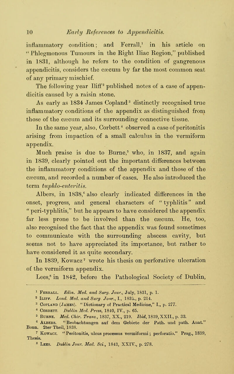 inflammatory condition; and Fen-all,1 in his article on  Phlegmonous Tumours in the Right Iliac Region, published in 1831, although he refers to the condition of gangrenous appendicitis, considers the ca:cum by far the most common seat of any primary mischief. The following year Iliff2 published notes of a case of appen- dicitis caused by a raisin stone. As early as 1834 James Copland3 distinctly recognised true inflammatory conditions of the appendix as distinguished from those of the caecum and its surrounding connective tissue. In the same year, also, Corbett4 observed a case of peritonitis arising from impaction of a small calculus in the vermiform appendix. Much praise is due to Burne,0 who, in 1837, and again in 1839, clearly pointed out the important differences between the inflammatory conditions of the appendix and those of the caecum, and recorded a number of cases. He also introduced the term tuphlo-enteritis. Albers, in 1838/ also clearly indicated differences in the onset, progress, and general characters of  typhlitis and  peri-typhlitis, but he appears to have considered the appendix far less prone to be involved than the caecum. He, too, also recognised the fact that the appendix was found sometimes to communicate with the surrounding abscess cavity, but seems not to have appreciated its importance, but rather to have considered it as quite secondary. In 1839, Kowacz7 wrote his thesis on perforative ulceration of the vermiform appendix. Lees,8 in 1842, before the Pathological Society of Dublin, 1 Ferrall. Edin. Med. and Surg. Jour., July, 1831, p. 1. 2 Iliff. Lond. Med. and Surg. Jo'ir., I., 1832., p. 214. 3 Copland (James).  Dictionary of Practical Medicine, I., p. 277. 4 Corbett. Dublin Med. Press, 1840, IV., p. 65. s Burne. Med. Chir. Trans., 1837, XX., 219. Ibid, 1839, XXII., p. 33. 6 Albers.  Beobachtungen auf dem Qebiete der Path, und path. Anat. Bonn. 2ter Theil, 1838. 7 Kowacz.  Peritonitis, ulcus processus vermiformi; perforatio. Prag., 1839, Thesis. 8 Lees. Dublin Jour. Med. Sci, 1843, XXIV., p. 278.