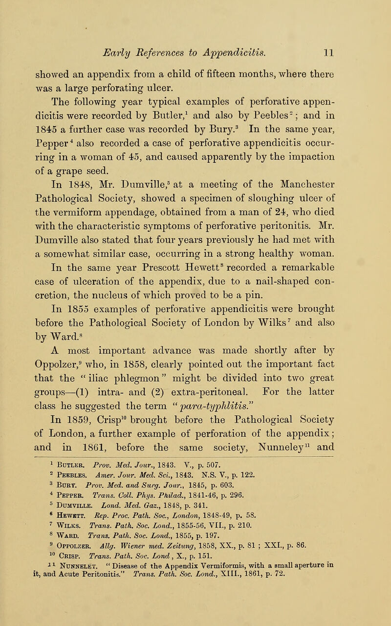 showed an appendix from a child of fifteen months, where there was a large perforating ulcer. The following year typical examples of perforative appen- dicitis were recorded by Butler,1 and also by Peebles; and in 1845 a further case was recorded by Bury.3 In the same year, Pepper4 also recorded a case of perforative appendicitis occur- ring in a woman of 45, and caused apparently by the impaction of a grape seed. In 1848, Mr. Dumville,5 at a meeting of the Manchester Pathological Society, showed a specimen of sloughing ulcer of the vermiform appendage, obtained from a man of 24, who died with the characteristic symptoms of perforative peritonitis. Mr. Dumville also stated that four years previously he had met with a somewhat similar case, occurring in a strong healthy woman. In the same year Prescott Hewett8 recorded a remarkable case of ulceration of the appendix, due to a nail-shaped con- cretion, the nucleus of which proved to be a pin. In 1855 examples of perforative appendicitis were brought before the Pathological Society of London by Wilks7 and also by Ward.8 A most important advance was made shortly after by Oppolzer,9 who, in 1858, clearly pointed out the important fact that the  iliac phlegmon might be divided into two great groups—(1) intra- and (2) extra-peritoneal. For the latter class he suggested the term  para-typhlitis. In 1859, Crisp10 brought before the Pathological Society of London, a further example of perforation of the appendix; and in 1861, before the same society, Nunneley11 and 1 Butler. Prov. Med. Jour., 1843. V., p. 507. 2 Peebles. Amer. Jour. Med. ScL, 1843. N.S. V., p. 122. 8 BuRr. Prov. Med. and Surg. Jour., 1845, p. 603. 4 Pepper. Trans. Coll. Phys. Philad., 1841-46, p. 296. 5 Dumville. Lond. Med. Gaz., 1848, p. 341. s Hewbtt. Rep. Proc. Path. Soc, London, 1848-49, p. 58. 7 Wilks. Trans. Path. Soc. Lond., 1855-56, VII., p. 210. 8 Ward. Trans. Path. Soc. Lond., 1855, p. 197. 9 Oppolzer. Allg. Wiener med. Zeitung, 1858, XX., p. 81 ; XXL, p. 86. 10 Crisp. Trans. Path. Soc. Lond, X., p. 151. 11 Nunneley.  Disease of the Appendix Vermiformis, with, a small aperture in it, and Acute Peritonitis. Trans. Path. Soc. Lond., XIII., 1861, p. 72.