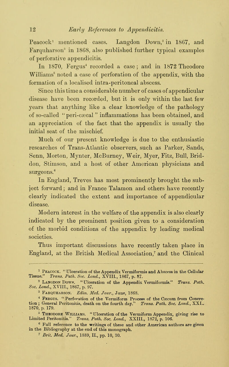 Peacock1 mentioned cases. Langdon .Down, in LS67, and Farquharson3 in 18G8, also published further typical examples of perforative appendicitis. In 1S70, Fergus4 recorded a case; and in 1872 Theodore Williams8 noted a case of perforation of the appendix, with the formation of a localised intra-peritoneal abscess. Since this time a considerable number of cases of appendicular disease have been recorded, but it is only within the last few years that anything like a clear knowledge of the pathology of so-called  peri-crecal  inflammations has been obtained, and an appreciation of the fact that the appendix is usually the initial seat of the mischief. Much of our present knowledge is due to the enthusiastic researches of Trans-Atlantic observers, such as Parker, Sands, Senn, Morton, Mynter, McBurney, Weir, Myer, Fitz, Bull, Brid- don, Stimson, and a host of other American physicians and surgeons.6 In England, Treves has most prominently brought the sub- ject forward; and in France Talamon and others have recently clearly indicated the extent and importance of appendicular disease. Modern interest in the welfare of the appendix is also clearly indicated by the prominent position given to a consideration of the morbid conditions of the appendix by leading medical societies. Thus important discussions have recently taken place in England, at the British Medical Association,7 and the Clinical 1 Peacock.  Ulceration of the Appendix Vermiformia and Abscess in the Cellular Tissue. Trans. Path. Soc. Lond., XVIIL, 1867, p. 87. 2 Langdon Down.  Ulceration of the Appendix Vermiformis. Trans. Path. Soc. Lond., XVIIL, 1867, p. 97. 3 Farquharson. Edin. Med. Jour., June, 1868. 4 Fkrgds.  Perforation of the Vermiform Process of the Caecum from Concre- tion ; General Peritonitis, death on the fourth day. Trans. Path. Soc. Lond., XXL. 1870, p. 179. 5 Theodore Williams.  Ulceration of the Vermiform Appendix, giving rise to Limited Peritonitis. Trans. Path. Soc. Lond., XXIIL, 1872, p. 106. 6 Full reference to the writings of these and other American authors are given in the Bibliography at the end of this monograph.