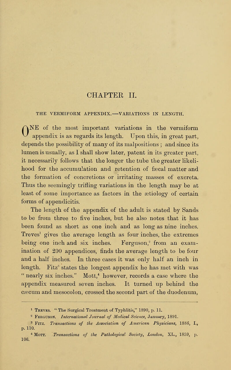 THE VERMIFORM APPENDIX.—VARIATIONS IN LENGTH. /\NE of the most important variations in the vermiform ^-' appendix is as regards its length. Upon this, in great part, depends the possibility of many of its malj^ositions ; and since its lumen is usually, as I shall show later, patent in its greater part, it necessarily follows that the longer the tube the greater likeli- hood for the accumulation and retention of fsecal matter and the formation of concretions or irritating masses of excreta. Thus the seemingly trifling variations in the length may be at least of some importance as factors in the setiology of certain forms of appendicitis. The length of the appendix of the adult is stated by Sands to be from three to five inches, but he also notes that it has been found as short as one inch and as long as nine inches. Treves1 gives the average length as four inches, the extremes being one inch and six inches. Ferguson,2 from an exam- ination of 200 appendices, finds the average length to be four and a half inches. In three cases it was only half an inch in length. Fitz3 states the longest appendix he has met with was  nearly six inches. Mott,4 however, records a case where the appendix measured seven inches. It turned up behind the caecum and mesocolon, crossed the second part of the duodenum, 1 Treves.  The Surgical Treatment of Typhlitis, 1890, p. 11. 2 Ferguson. International Journal of Medical Science, January, 1891. 3 Fitz. Transactions of the Association of American Physicians, 1886, I., p. 110. 4 Mott. Transactions of the Pathological Society, London, XL., 1859, p. 106.