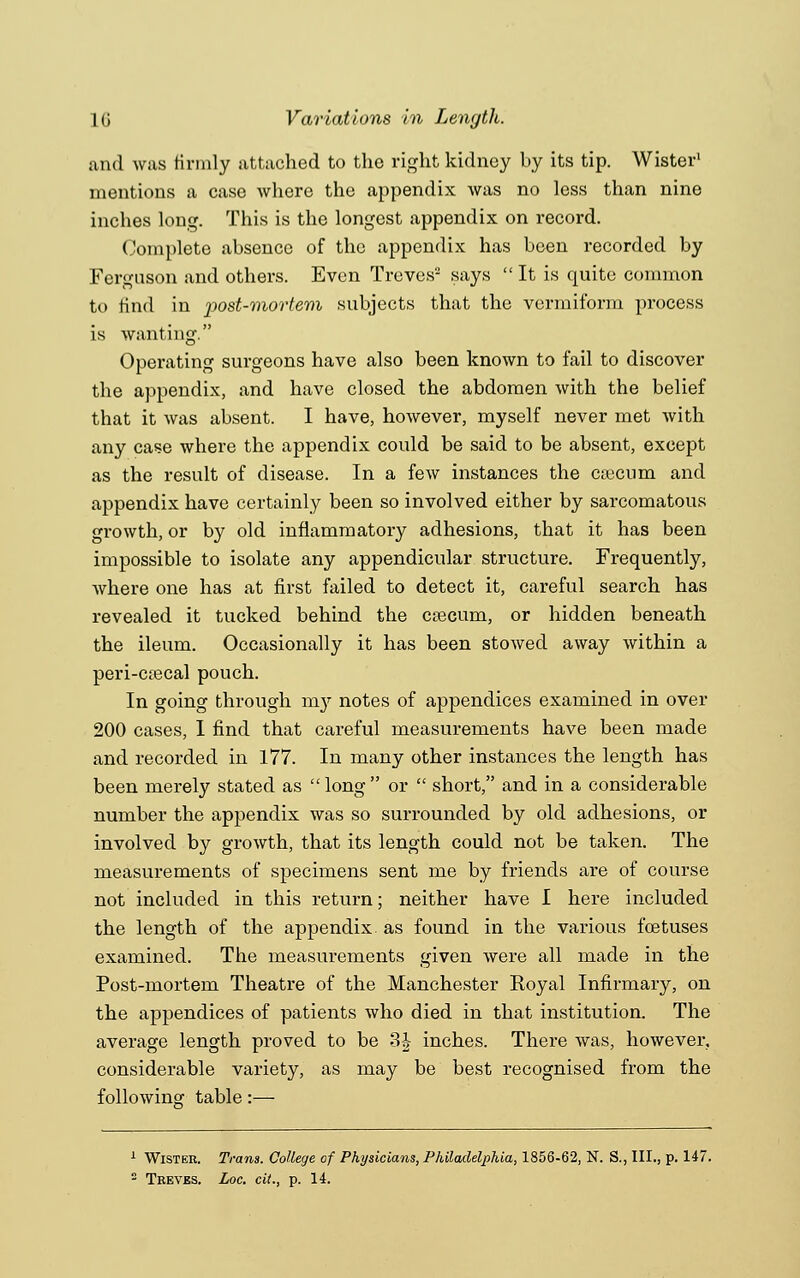 and was firmly attached to the right kidney by its tip. Wister1 mentions a case where the appendix was no less than nine inches long. This is the longest appendix on record. Complete absence of the appendix has been recorded by Ferguson and others. Even Treves2 says  It is quite common to find in post-mortem subjects that the vermiform process is wanting. Operating surgeons have also been known to fail to discover the appendix, and have closed the abdomen with the belief that it was absent. I have, however, myself never met with any case where the appendix could be said to be absent, except as the result of disease. In a few instances the caecum and appendix have certainly been so involved either by sarcomatous growth, or by old inflammatory adhesions, that it has been impossible to isolate any appendicular structure. Frequently, where one has at first failed to detect it, careful search has revealed it tucked behind the caecum, or hidden beneath the ileum. Occasionally it has been stowed away within a peri-ctecal pouch. In going through m}'- notes of appendices examined in over 200 cases, I find that careful measurements have been made and recorded in 177. In many other instances the length has been merely stated as long or  short, and in a considerable number the appendix was so surrounded by old adhesions, or involved by growth, that its length could not be taken. The measurements of specimens sent me by friends are of course not included in this return; neither have I here included the length of the appendix, as found in the various foetuses examined. The measurements given were all made in the Post-mortem Theatre of the Manchester Koyal Infirmary, on the appendices of patients who died in that institution. The average length proved to be 3J inches. There was, however, considerable variety, as may be best recognised from the following table:— Wister. Trans. College of Physicians, Philadelphia, 1856-62, N. S., III., p. 147.