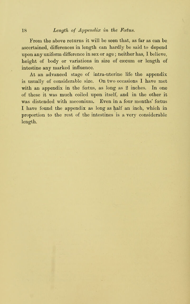 From the above returns it will be seen that, as far as can be ascertained, differences in length can hardly be said to depend upon any uniform difference in sex or age ; neither has, I believe, height of body or variations in size of caecum or length of intestine any marked influence. At an advanced stage of intra-uterine life the appendix is usually of considerable size. On two occasions I have met with an appendix in the foetus, as long as 2 inches. In one of these it was much coiled upon itself, and in the other it was distended with meconium. Even in a four months' foetus I have found the appendix as long as half an inch, which in proportion to the rest of the intestines is a very considerable length.