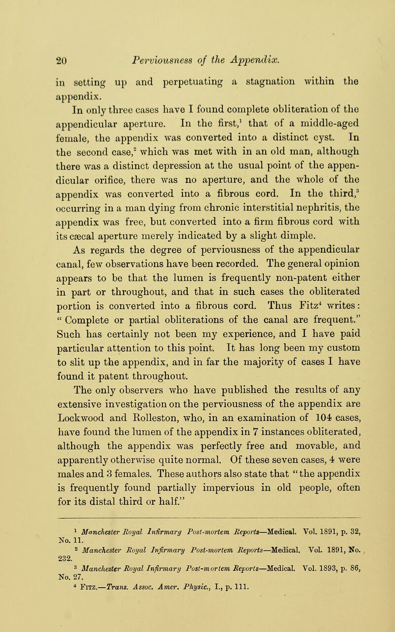 in setting up and perpetuating a stagnation within the appendix. In only three cases have I found complete obliteration of the appendicular aperture. In the first,1 that of a middle-aged female, the appendix Avas converted into a distinct cyst. In the second case,2 which was met with in an old man, although there was a distinct depression at the usual point of the appen- dicular orifice, there was no aperture, and the whole of the appendix was converted into a fibrous cord. In the third/ occurring in a man dying from chronic interstitial nephritis, the appendix Avas free, but converted into a firm fibrous cord with its cfecal aperture merely indicated by a slight dimple. As regards the degree of perviousness of the appendicular canal, few observations have been recorded. The general opinion appears to be that the lumen is frequently non-patent either in part or throughout, and that in such cases the obliterated portion is converted into a fibrous cord. Thus Fitz4 Avrites:  Complete or partial obliterations of the canal are frequent. Such has certainly not been my experience, and I have paid particular attention to this point. It has long been my custom to slit up the appendix, and in far the majority of cases I have found it patent throughout. The only observers Avho have published the results of any extensive investigation on the perviousness of the appendix are LockAvood and Rolleston, who, in an examination of 104 cases, have found the lumen of the appendix in 7 instances obliterated, although the appendix Avas perfectly free and movable, and apparently otherwise quite normal. Of these seven cases, 4 were males and 3 females. These authors also state that  the appendix is frequently found partially impervious in old people, often for its distal third or half. 1 Manchester Royal Infirmary Post-mortem Reports—Medical. Vol. 1891, p. 32, No. 11. 2 Manchester Royal Infirmary Post-mortem Reports—Medical. Vol. 1891, No. 232. 3 Manchester Royal Infirmary Post-mortem Reports—Medical. Vol. 1893, p. 86, No. 27. 4 Fitz.—Trans. Assoc. Amer, Physic, I., p. 111.