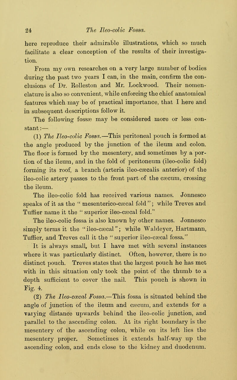 hero reproduce their admirable illustrations, which so much facilitate a clear conception of the results of their investiga- tion. From my own researches on a very large number of bodies during the past two years I can, in the main, confirm the con- clusions of L>r. Rolleston and Mr. Lockwood. Their nomen- clature is also so convenient, while enforcing the chief anatomical features which may be of practical importance, that I here and in subsequent descriptions follow it. The following fossa? may be considered more or less con- stant :— (1) The Ileo-colic Fossa.—This peritoneal pouch is formed at the angle produced by the junction of the ileum and colon. The floor is formed by the mesentery, and sometimes by a por- tion of the ileum, and in the fold of peritoneum (ileo-colic fold) forming its roof, a branch (arteria ileo-csecalis anterior) of the ileo-colic artery passes to the front part of the csecum, crossing tbe ileum. The ileo-colic fold has received various names. Jonnesco speaks of it as the  mesenterico-csecal fold ; while Treves and Tuffier name it the  superior ileo-ceecal fold. The ileo-colic fossa is also known by other names. Jonnesco simply terms it the  ileo-csecal; while Waldeyer, Hartmann, Tuffier, and Treves call it the  superior ileo-csecal fossa. It is always small but I have met with several instances where it was particularly distinct. Often, however, there is no distinct pouch. Treves states that the largest pouch he has met with in this situation only took the point of the thumb to a depth sufficient to cover the nail. This pouch is shown in Fig. 4. (2) The lleo-ccecal Fossa.—This fossa is situated behind the angle of junction of the ileum and caecum, and extends for a varying distance upwards behind the ileo-colic junction, and parallel to the ascending colon. At its right boundary is the mesentery of the ascending colon, while on its left lies the mesentery proper. Sometimes it extends half-way up the ascending colon, and ends close to the kidney and duodenum.