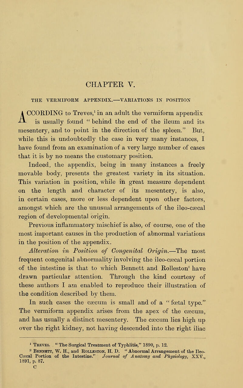 CHAPTER V. THE VERMIFOKM APPENDIX.—VARIATIONS IN POSITION ACCORDING to Treves,1 in an adult the vermiform appendix is usually found  behind the end of the ileum and its mesentery, and to point in the direction of the spleen. But, while this is undoubtedly the case in very many instances, I have found from an examination of a very large number of cases that it is by no means the customary position. Indeed, the appendix, being in many instances a freely movable body, presents the greatest variety in its situation. This variation in position, while in great measure dependent on the length and character of its mesentery, is also, in certain cases, more or less dependent upon other factors, amongst which are the unusual arrangements of the ileo-csecal region of developmental origin. Previous inflammatory mischief is also, of course, one of the most important causes in the production of abnormal variations in the position of the appendix. Alteration in Position of Congenital Origin.—The most frequent congenital abnormality involving the ileo-caecal portion of the intestine is that to Avhich Bennett and Rolleston'2 have drawn particular attention. Through the kind courtesy of these authors I am enabled to reproduce their illustration of the condition described by them. In such cases the caecum is small and of a  foetal type. The vermiform appendix arises from the apex of the caecum, and has usually a distinct mesentery. The caecum lies high up over the right kidney, not having descended into the right iliac 1 Treves. .  The Surgical Treatment of Typhlitis, 1890, p. 12. 2 Bennett, W. H., and Rolleston, H. D.  Abnormal Arrangement of the Ileo- Ctecal Portion of the Intestine. Journal of Anatomy and Physiology, XXV., 1891, p. 87. C