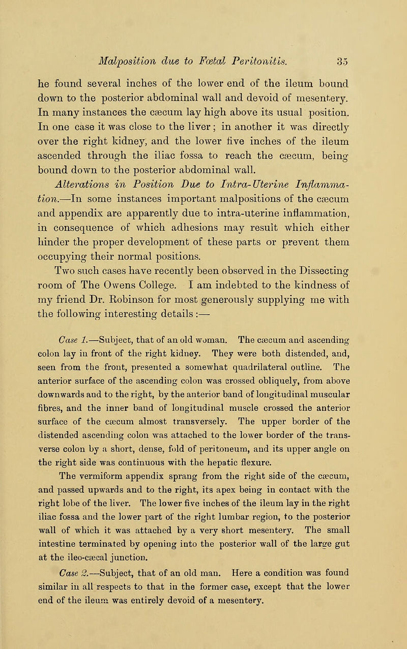 he found several inches of the lower end of the ileum bound down to the posterior abdominal wall and devoid of mesentery. In many instances the caecum lay high above its usual position. In one case it was close to the liver; in another it was directly over the right kidney, and the lower five inches of the ileum ascended through the iliac fossa to reach the caecum, being bound down to the posterior abdominal wall. Alterations in Position Due to Intra-Uterine Inflamma- tion.—In some instances important malpositions of the caecum and appendix are apparently due to intra-uterine inflammation, in consequence of which adhesions may result which either hinder the proper development of these parts or prevent them occupying their normal positions. Two such cases have recently been observed in the Dissecting room of The Owens College. I am indebted to the kindness of my friend Dr. Robinson for most generously supplying me with the following interesting details :— Case 1.—Subject, that of an old woman. The CEecum and ascending colon lay in front of the right kidney. They were both distended, and, seen from the front, presented a somewhat quadrilateral outline. The anterior surface of the ascending colon was crossed obliquely, from above downwards and to the right, by the anterior band of longitudinal muscular fibres, and the inner band of longitudinal muscle crossed the anterior surface of the caecum almost transversely. The upper border of the distended ascending colon was attached to the lower border of the trans- verse colon by a short, dense, fold of peritoneum, and its upper angle on the right side was continuous with the hepatic flexure. The vermiform appendix sprang from the right side of the caecum, and passed upwards and to the right, its apex being in contact with the right lobe of the liver. The lower five inches of the ileum lay in the right iliac fossa and the lower part of the right lumbar region, to the posterior wall of which it was attached by a very short mesentery. The small intestine terminated by opening into the posterior wall of the large gut at the ileo-CEecal junction. Case 2.—Subject, that of an old man. Here a condition was found similar in all respects to that in the former case, except that the lower end of the ileum was entirely devoid of a mesentery.