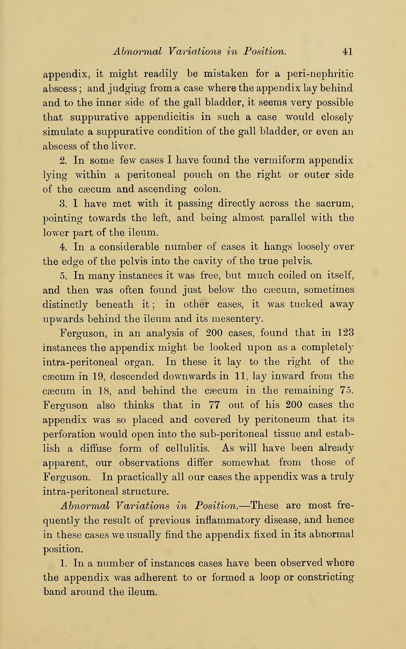 appendix, it might readily be mistaken for a peri-nephritic abscess; and judging from a case where the appendix lay behind and to the inner side of the gall bladder, it seems very possible that suppurative appendicitis in such a case would closely simulate a suppurative condition of the gall bladder, or even an abscess of the liver. 2. In some few cases I have found the vermiform appendix lying within a peritoneal pouch on the right or outer side of the caecum and ascending colon. 3. I have met with it passing directly across the sacrum, pointing towards the left, and being almost parallel with the lower part of the ileum. 4. In a considerable number of cases it hangs loosely over the edge of the pelvis into the cavity of the true pelvis. 5. In many instances it was free, but much coiled on itself, and then was often found just below the caecum, sometimes distinctly beneath it; in other cases, it was tucked away upwards behind the ileum and its mesentery. Ferguson, in an analysis of 200 cases, found that in 123 instances the appendix might be looked upon as a completely intra-peritoneal organ. In these it lay to the right of the csecum in 19, descended downwards in 11. lay inward from the csecum in 18, and behind the csecum in the remaining 75. Ferguson also thinks that in 77 out of his 200 cases the appendix was so placed and covered by peritoneum that its perforation would open into the sub-peritoneal tissue and estab- lish a diffuse form of cellulitis. As will have been already apparent, our observations differ somewhat from those of Ferguson. In practically all our cases the appendix was a truly intra-peritoneal structure. Abnormal Variations in Position.—These are most fre- quently the result of previous inflammatory disease, and hence in these cases we usually find the appendix fixed in its abnormal position. 1. In a number of instances cases have been observed where the appendix was adherent to or formed a loop or constricting band around the ileum.