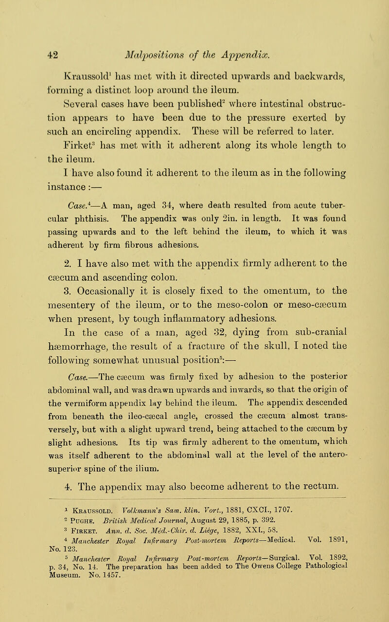 Kraussold1 has met with it directed upwards and backwards, forming a distinct loop around the ileum. Several cases have been published2 where intestinal obstruc- tion appears to have been due to the pressure exerted by such an encircling appendix. These will be referred to later. Firket'1 has met with it adherent along its whole length to the ileum. I have also found it adherent to the ileum as in the following instance :— Case.*—A man, aged 34, where death resulted from acute tuber- cular phthisis. The appendix was only 2in. in length. It was found passing upwards and to the left behind the ileum, to which it was adherent by firm fibrous adhesions. 2. I have also met with the appendix firmly adherent to the ca3cum and ascending colon. 3. Occasionally it is closely fixed to the omentum, to the mesentery of the ileum, or to the meso-colon or meso-ca3cum when present, by tough inflammatory adhesions. In the case of a man, aged 32, dying from sub-cranial haemorrhage, the result of a fracture of the skull, I noted the following somewhat unusual position5:— Case.—The cecum was firmly fixed by adhesion to the posterior abdominal wall, and was drawn upwards and inwards, so that the origin of the vermiform appendix lay behind the ileum. The appendix descended from beneath the ileo-csecal angle, crossed the caecum almost trans- versely, but with a slight upward trend, being attached to the ceecum by slight adhesions. Its tip was firmly adherent to the omentum, which was itself adherent to the abdominal wall at the level of the antero- superior spine of the ilium. 4. The appendix may also become adherent to the rectum. 1 Kraussold. Volkmann's Sam. hlin. Vort, 1881, CXCI., 1707. 2 Pughe. British Medical Journal, August 29, 1885, p. 392. 3 Firket. Ann. d. Soc. Med.-Chir. d. Liege, 1882, XXI., 5S. 4 Manchester Royal Infirmary Post-mortem Reports—Medical. Vol. 1891, No. 123. 5 Manchester Royal Infirmary Post-mortem Reports— Surgical. Vol. 1892, p. 34, No. 14. The preparation has been added to The Owens College Pathological Museum. No. 1457.