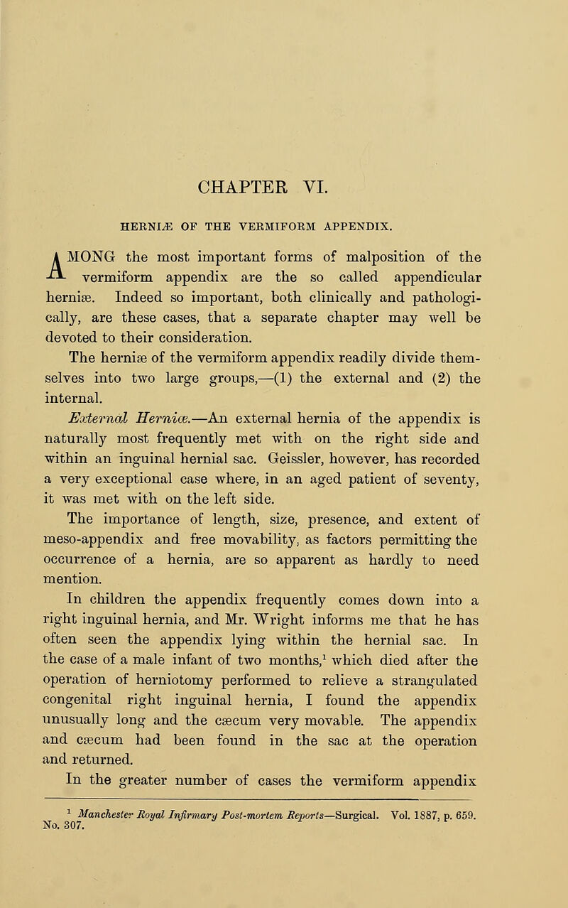 HEKNJLE OF THE VERMIFORM APPENDIX. AMONG the most important forms of malposition of the vermiform appendix are the so called appendicular hernise. Indeed so important, both clinically and pathologi- cally, are these cases, that a separate chapter may well be devoted to their consideration. The hernise of the vermiform appendix readily divide them- selves into two large groups,—(1) the external and (2) the internal. External Hemice.—An external hernia of the appendix is naturally most frequently met with on the right side and within an inguinal hernial sac. Geissler, however, has recorded a very exceptional case where, in an aged patient of seventy, it was met with on the left side. The importance of length, size, presence, and extent of meso-appendix and free movability, as factors permitting the occurrence of a hernia, are so apparent as hardly to need mention. In children the appendix frequently comes down into a right inguinal hernia, and Mr. Wright informs me that he has often seen the appendix lying within the hernial sac. In the case of a male infant of two months,1 which died after the operation of herniotomy performed to relieve a strangulated congenital right inguinal hernia, I found the appendix unusually long and the caecum very movable. The appendix and ceecum had been found in the sac at the operation and returned. In the greater number of cases the vermiform appendix 1 Manchester Royal Infirmary Post-mortem Reports—Surgical. Vol. 1887, p. 659. No. 307.