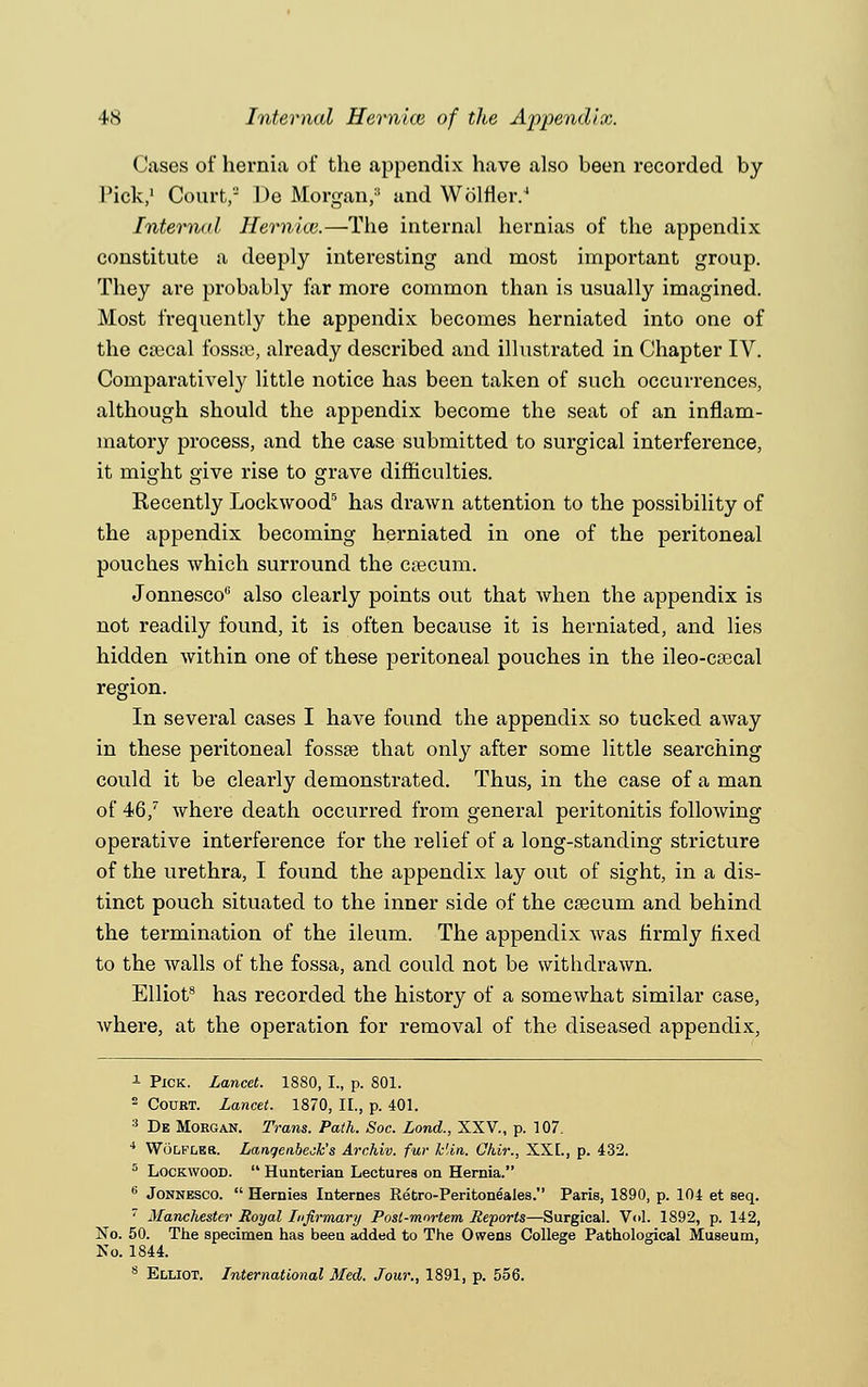 Cases of hernia of the appendix have also been recorded by Pick,1 Court, De Morgan/1 and Wolfler.4 Internal Hernicv.—The internal hernias of the appendix constitute a deeply interesting and most important group. They are probably far more common than is usually imagined. Most frequently the appendix becomes herniated into one of the cascal fossa?, already described and illustrated in Chapter IV. Comparatively little notice has been taken of such occurrences, although should the appendix become the seat of an inflam- matory process, and the case submitted to surgical interference, it might give rise to grave difficulties. Recently Lockwood5 has drawn attention to the possibility of the appendix becoming herniated in one of the peritoneal pouches which surround the caecum. Jonnesco also clearly points out that when the appendix is not readily found, it is often because it is herniated, and lies hidden within one of these peritoneal pouches in the ileo-caecal region. In several cases I have found the appendix so tucked away in these peritoneal fossae that only after some little searching could it be clearly demonstrated. Thus, in the case of a man of 46/ where death occurred from general peritonitis following operative interference for the relief of a long-standing stricture of the urethra, I found the appendix lay out of sight, in a dis- tinct pouch situated to the inner side of the caecum and behind the termination of the ileum. The appendix was firmly fixed to the walls of the fossa, and could not be withdrawn. Elliot8 has recorded the history of a somewhat similar case, where, at the operation for removal of the diseased appendix, 1 Pick. Lancet. 1880, I., p. 801. 2 Court. Lancet. 1870, II., p. 401. 3 De Morgan. Trans. Path. Soc. Lond., XXV., p. 107. 4 Wolfleb. Lanqeabech's Archiv. fur klin. Ghir., XXL, p. 432. 5 Lockwood.  Hunterian Lectures on Hernia. 6 Jonnesco.  Hernies Internes Retro-Peritoneales. Paris, 1890, p. 104 et seq. 7 Manchester Royal Infirmary Post-mortem, Reports—Surgical. Vol. 1892, p. 142, No. 50. The specimen has been added to The Owens College Pathological Museum, No. 1844. 8 Elliot. International Med. Jour., 1891, p. 556.