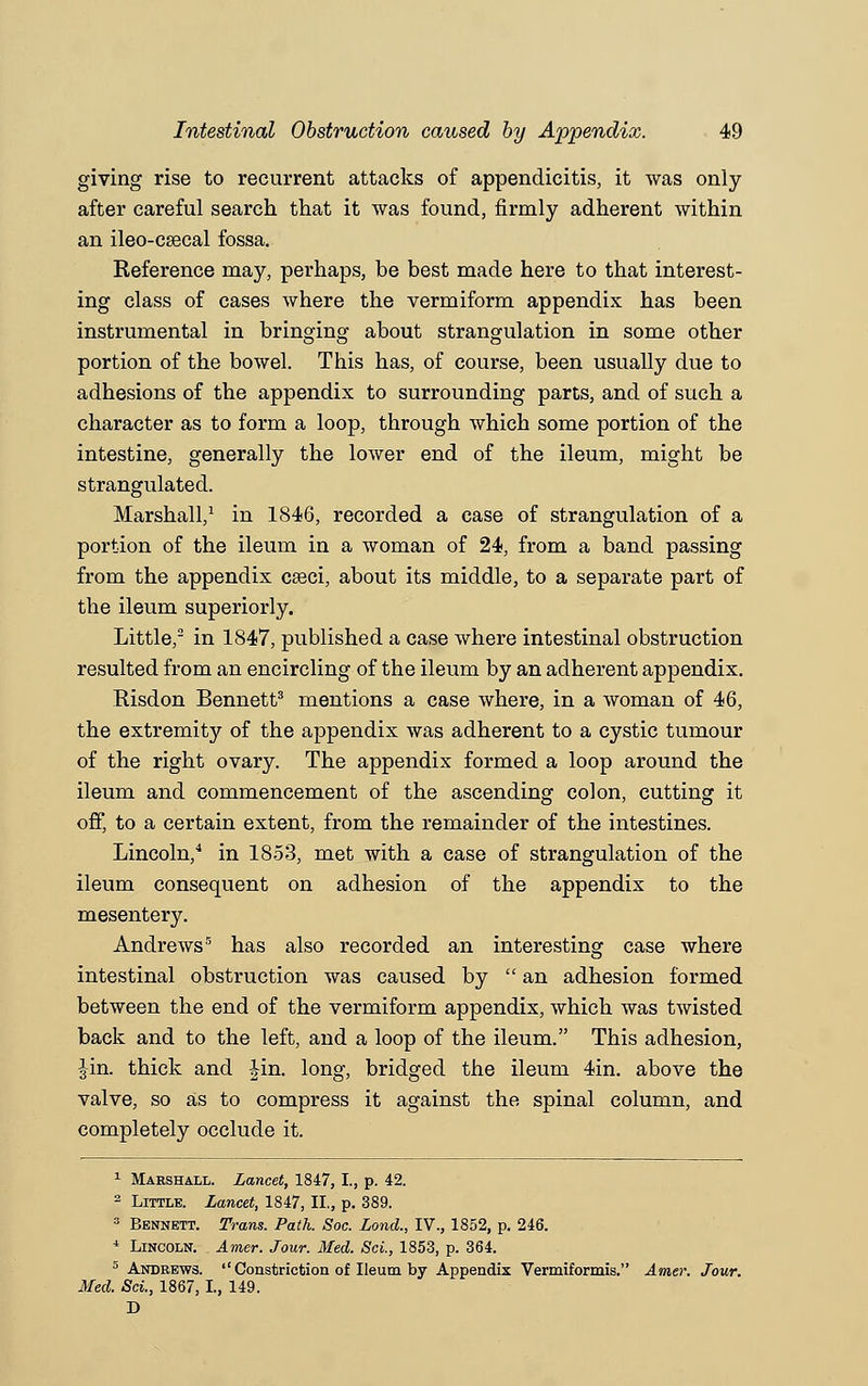 giving rise to recurrent attacks of appendicitis, it was only after careful search that it was found, firmly adherent within an ileo-csecal fossa. Reference may, perhaps, be best made here to that interest- ing class of cases where the vermiform appendix has been instrumental in bringing about strangulation in some other portion of the bowel. This has, of course, been usually due to adhesions of the appendix to surrounding parts, and of such a character as to form a loop, through which some portion of the intestine, generally the lower end of the ileum, might be strangulated. Marshall,1 in 1846, recorded a case of strangulation of a portion of the ileum in a woman of 24, from a band passing from the appendix caeci, about its middle, to a separate part of the ileum superiorly. Little,2 in 1847, published a case where intestinal obstruction resulted from an encircling of the ileum by an adherent appendix. Risdon Bennett3 mentions a case where, in a woman of 46, the extremity of the appendix was adherent to a cystic tumour of the right ovary. The appendix formed a loop around the ileum and commencement of the ascending colon, cutting it off, to a certain extent, from the remainder of the intestines. Lincoln,4 in 1853, met with a case of strangulation of the ileum consequent on adhesion of the appendix to the mesentery. Andrews5 has also recorded an interesting case where intestinal obstruction was caused by  an adhesion formed between the end of the vermiform appendix, which was twisted back and to the left, and a loop of the ileum. This adhesion, Jin. thick and Jin. long, bridged the ileum 4in. above the valve, so as to compress it against the spinal column, and completely occlude it. 1 Marshall. Lancet, 1847, I., p. 42. 2 Little. Lancet, 1847, II., p. 389. 3 Bennett. Trans. Path. Soc. Lond., IV., 1852, p. 246. * Lincoln. Amer. Jour. Med. ScL, 1853, p. 364. 5 Andrews.  Constriction of Ileum by Appendix Vermiformis. Amer. Jour. Med. ScL, 1867,1., 149. D
