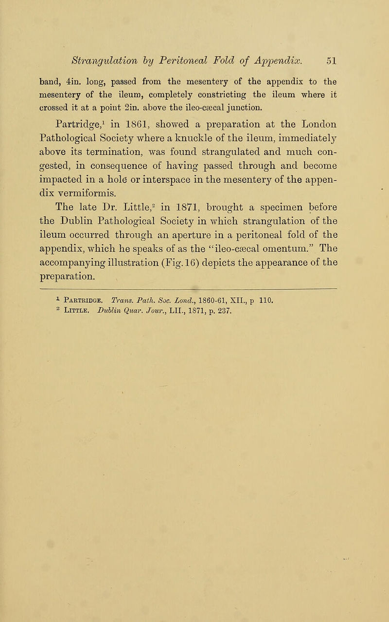 band, 4in. long, passed from the mesentery of the appendix to the mesentery of the ileum, completely constricting the ileum where it crossed it at a point 2in. above the ileo-ctecal junction. Partridge,1 in 1861, showed a preparation at the London Pathological Society where a knuckle of the ileum, immediately above its termination, was found strangulated and much con- gested, in consequence of having passed through and become impacted in a hole or interspace in the mesentery of the appen- dix vermiformis. The late Dr. Little,2 in 1871, brought a specimen before the Dublin Pathological Society in which strangulation of the ileum occurred through an aperture in a peritoneal fold of the appendix, which he speaks of as the ileo-csecal omentum. The accompanying illustration (Fig. 16) depicts the appearance of the preparation. 1 Partridge. Trans. Path. Soc. Lond., 1860-61, XII., p 110. 2 Little. DuUin Quar. Jour., 111., 1871, p. 237.