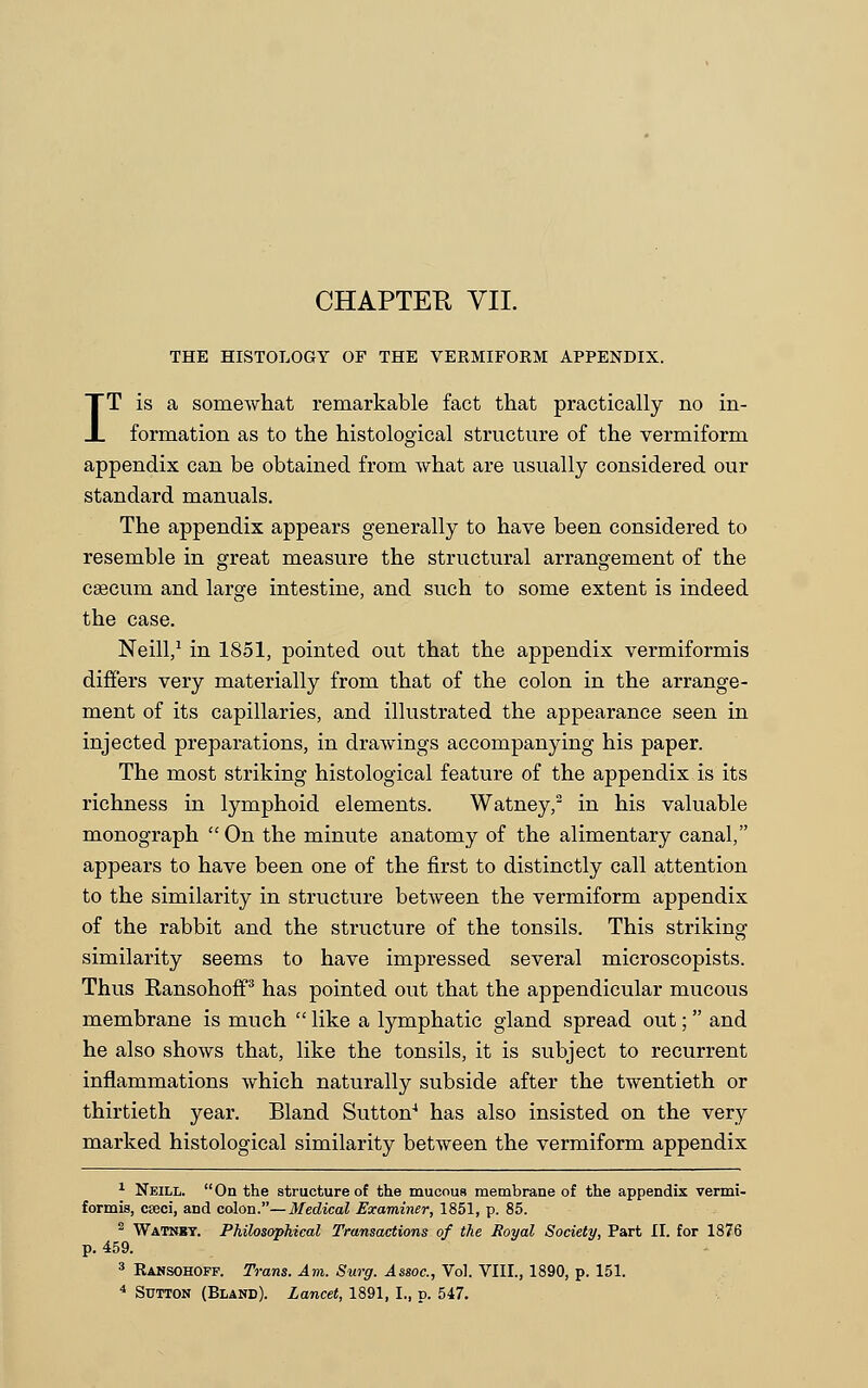 CHAPTEK VII. THE HISTOLOGY OF THE VERMIFORM APPENDIX. IT is a somewhat remarkable fact that practically no in- formation as to the histological structure of the vermiform appendix can be obtained from what are usually considered our standard manuals. The appendix appears generally to have been considered to resemble in great measure the structural arrangement of the caecum and large intestine, and such to some extent is indeed the case. Neill,1 in 1851, pointed out that the appendix vermiformis differs very materially from that of the colon in the arrange- ment of its capillaries, and illustrated the appearance seen in injected preparations, in drawings accompanying his paper. The most striking histological feature of the appendix is its richness in lymphoid elements. Watney,2 in his valuable monograph  On the minute anatomy of the alimentary canal, appears to have been one of the first to distinctly call attention to the similarity in structure between the vermiform appendix of the rabbit and the structure of the tonsils. This striking similarity seems to have impressed several microscopists. Thus Ransohoff3 has pointed out that the appendicular mucous membrane is much  like a lymphatic gland spread out; and he also shows that, like the tonsils, it is subject to recurrent inflammations which naturally subside after the twentieth or thirtieth year. Bland Sutton4 has also insisted on the very marked histological similarity between the vermiform appendix 1 Neill. On the structure of the mucous membrane of the appendix vermi- formis, cajci, and colon.— Medical Examiner, 1851, p. 85. 2 Watnky. Philosophical Transactions of the Royal Society, Part II. for 1876 p. 459. 3 Ransohoff. Trans. Am. Surg. Assoc, Vol. VIII., 1890, p. 151.