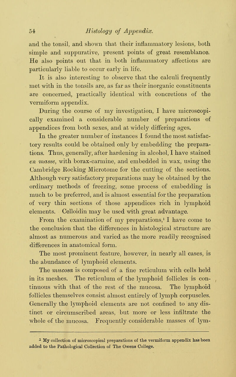 and the tonsil, and shown that their inflammatory lesions, hoth simple and suppurative, present points of great resemblance. He also points out that in both inflammatory affections are particularly liable to occur early in life. It is also interesting to observe that the calculi frequently met Avith in the tonsils are, as far as their inorganic constituents are concerned, practically identical with concretions of the vermiform appendix. During the course of my investigation, I have microscopi- cally examined a considerable number of preparations of appendices from both sexes, and at widely differing ages. In the greater number of instances I found the most satisfac- tory results could be obtained only by embedding the prepara- tions. Thus, generally, after hardening in alcohol, I have stained en masse, with borax-carmine, and embedded in wax, using the Cambridge Rocking Microtome for the cutting of the sections. Although very satisfactory preparations may be obtained by the ordinary methods of freezing, some process of embedding is much to be preferred, and is almost essential for the preparation of very thin sections of those appendices rich in lymphoid elements. Celloidin may be used with great advantage. From the examination of my preparations,11 have come to the conclusion that the differences in histological structure are almost as numerous and varied as the more readily recognised differences in anatomical form. The most prominent feature, however, in nearly all cases, is the abundance of lymphoid elements. The mucosa is composed of a fine reticulum with cells held in its meshes. The reticulum of the lymphoid follicles is con- tinuous Avith that of the rest of the mucosa. The lymphoid follicles themselves consist almost entirely of lymph corpuscles. Generally the lymphoid elements are not confined to any dis- tinct or circumscribed areas, but more or less infiltrate the Avhole of the mucosa. Frequently considerable masses of lym- 1 My collection of microscopical preparations of the vermiform appendix has been added to the Pathological Collection of The Owens College.